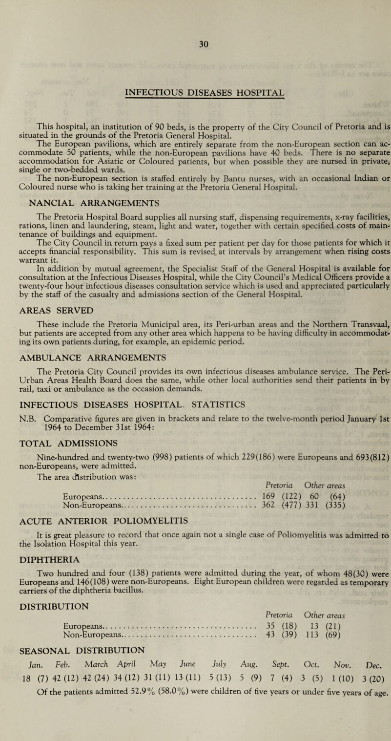 INFECTIOUS DISEASES HOSPITAL This hospital, an institution of 90 beds, is the property of the City Council of Pretoria and is situated in the grounds of the Pretoria General Hospital. The European pavilions, which are entirely separate from the non-European section can ac¬ commodate 50 patients, while the non-European pavilions have 40 beds. There is no separate accommodation for Asiatic or Coloured patients, but when possible they are nursed in private, single or two-bedded wards. The non-European section is staffed entirely by Bantu nurses, with an occasional Indian or Coloured nurse who is taking her training at the Pretoria General Hospital. NANCIAL ARRANGEMENTS The Pretoria Hospital Board supplies all nursing staff, dispensing requirements, x-ray facilities, rations, linen and laundering, steam, light and water, together with certain specified costs of main¬ tenance of buildings and equipment. The City Council in return pays a fixed sum per patient per day for those patients for which it accepts financial responsibility. This sum is revised at intervals by arrangement when rising costs warrant it. In addition by mutual agreement, the Specialist Staff of the General Hospital is available for consultation at the Infectious Diseases Hospital, while the City Council’s Medical Officers provide a twenty-four hour infectious diseases consultation service which is used and appreciated particularly by the staff of the casualty and admissions section of the General Hospital. AREAS SERVED These include the Pretoria Municipal area, its Peri-urban areas and the Northern Transvaal, but patients are accepted from any other area which happens to be having difficulty in accommodat¬ ing its own patients during, for example, an epidemic period. AMBULANCE ARRANGEMENTS The Pretoria City Council provides its own infectious diseases ambulance service. The Peri- Urban Areas Health Board does the same, while other local authorities send their patients in by rail, taxi or ambulance as the occasion demands. INFECTIOUS DISEASES HOSPITAL. STATISTICS N.B. Comparative figures are given in brackets and relate to the twelve-month period January 1st 1964 to December 31st 1964: TOTAL ADMISSIONS Nine-hundred and twenty-two (998) patients of which 229(186) were Europeans and 693(812) non-Europeans, were admitted. The area distribution was: Pretoria Other areas Europeans. 169 (122) 60 (64) Non-Europeans. 362 (477) 331 (335) ACUTE ANTERIOR POLIOMYELITIS It is great pleasure to record that once again not a single case of Poliomyelitis was admitted to the Isolation Hospital this year. DIPHTHERIA Two hundred and four (138) patients were admitted during the year, of whom 48(30) were Europeans and 146(108) were non-Europeans. Eight European children were regarded as temporary carriers of the diphtheria bacillus. DISTRIBUTION Pretoria Other areas Europeans. 35 (18) 13 (21) Non-Europeans. 43 (39) 113 (69) SEASONAL DISTRIBUTION Jan. Feb. March April May June July Aug. Sept. Oct. Nov. Dec. 18 (7) 42 (12) 42 (24) 34 (12) 31 (11) 13 (11) 5 (13) 5 (9) 7 (4) 3 (5) 1 (10) 3 (20) Of the patients admitted 52.9% (58.0%) were children of five years or under five years of age.
