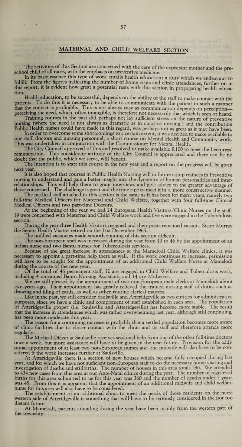 MATERNAL AND CHILD WELFARE SECTION The activities of this Section are concerned with the care of the expectant mother and the pre¬ school child of all races, with the emphasis on preventive medicine. In its basic essence this type of work entails health education; a duty which we endeavuur to fulfill. From the figures indicating the number of home visits and clinic attendances, further on in this report, it is evident how great a potential rests with this section in propagating health educa¬ tion. Health education, to be successful, depends on the ability of the staff to make contact with the patients. To do this it is necessary to be able to communicate with the patient in such a manner that the contact is profitable. This is not always easy as communication depends on perception_ perceiving the need, which, often intangible, is therefore not necessarily that which is seen or heard. Training courses in the past did perhaps not lay sufficient stress on the nature of preventive nursing (where the need is not always as dramatic as in curative nursing,) and the contribution Public Health nurses could have made in this regard, was perhaps not as great as it may have been. In order to overcome some shortcomings to a certain extent, it was decided to make available to our staff, doctors and nursing personnel, a short course on Mental Health and Community work. This was undertaken in conjunction with the Commissioner for Mental Health. The City Council approved of this and resolved to make available R100 to meet the Lecturers’ remuneration. This considerate attitude of the City Council is appreciated and there can be no doubt that the public, which we serve, will benefit. The intention is to start this course in the new year and a report on the progress will be given next year. It is also hoped that courses in Public Health Nursing will in future equip trainees in Preventive nursing to understand and gain a better insight into the dynamics of human personalities and inter¬ relationships. This will help them to grant interviews and give advice to the greater advantage of those concerned. The challenge is great and the time ripe to meet it in a more constructive manner. The medical staff attached to this section is the same as it has been for many years, namely two full-time Medical Officers for Maternal and Child Welfare, together with four full-time Clinical Medical Officers and two part-time Doctors. At the beginning of the year we had 24 European Health Visitors/Clinic Nurses on the staff; 19 were concerned with Maternal and Child Welfare work and five were engaged in the Tuberculosis section. During the year three Health Visitors resigned and their posts remained vacant. Sister Murray the Senior Health Visitor retired on the 31st December 1965. The unfilled vacancies made smooth running of this section difficult. The non-European staff was increased during the year from 43 to 46 by the appointment of an Indian nurse and two Bantu nurses for Tuberculosis services. Because of the great increase in attendances at the Mamelodi Child Welfare clinics, it was necessary to appoint a part-time help there as well. If the work continues to increase, permission will have to be sought for the appointment of an additional Child Welfare Nurse at Mamelodi during the course of the new year. Of the total of 46 permanent staff, 32 are engaged in Child Welfare and Tuberculosis work, including 4 untrained Bantu Nursing Assistants and 14 are Midwives. We are still pleased by the appointment of two non-European male clerks at Mamelodi about two years ago. Their appointment has greatly relieved the trained nursing staff of duties such as drawing and filing of cards, as well as other routine clerical matters. Like in the past, we still consider Saulsville and Atteridgeville as two entities for administrative purposes, since we have a clinic and complement of staff established in each area. The population of Atteridgeville proper (i.e. Saulsville and Atteridgeville) has become more stable. The result that the increase in attendances which was rather overwhelming last year, although still continuing, has been more moderate this year. The reason for a continuing increase is probably that a settled population becomes more aware of clinic facilities due to closer contact with the clinic and its staff and therefore attends more regularly. The Medical Officer at Saulsville receives sessional help from one of the other full-time doctors once a week, but more assistance will have to be given in the near future. Provision for the addi¬ tional appointment of at least two non-European nurses and one midwife will also have to be con¬ sidered if the work increases further at Saulsville. At Atteridgeville there is a section of new houses which became fully occupied during last year, and for which we have not sufficient non-European staff to do the necessary home visiting and investigation of deaths and stillbirths. The number of houses in this area totals 596. We attended to 434 new cases from this area at our Ante-Natal clinics during the year. The number of registered births for this area submitted to us for this year was 360 and the number of deaths under 5 years was 45. From this it is apparent that the appointment of an additional midwife and child welfare nurse for this area will also have to be considered. The establishment of an additional clinic to meet the needs of those residents on the more western side of Atteridgeville is something that will have to be seriously considered in the not too distant future. At Mamelodi, patients attending during the year have been mainly from the western part of the township.