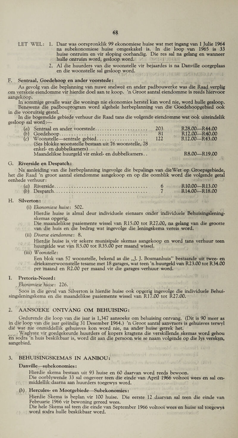 LET WEL: 1. Daar was oorspronklik 99 ekonomiese huise wat met ingang van 1 Julie 1964 na subekonomiese huise omgeskakel is. In die loop van 1965 is 33 huise ontruim en vir sloping oorhandig. Die res sal na gelang en wanneer hulle ontruim word, gesloop word. 2. A1 die huurders van die woonstelle vir bejaardes is na Danville oorgeplaas en die woonstelle sal gesloop word. F. Sentraal, Goedehoop en ander voorstede: As gevolg van die beplanning van nuwe snelwee en ander padbouwerke was die Raad verplig om verskeie eiendomme vir hierdie doel aan te koop. ’n Groot aantal eiendomme is reeds hiervoor aangekoop. In sommige gevalle waar die wonings nie ekonomies herstel kan word nie, word hulle gesloop. Benewens die padbouprogram word algehele herbeplanning van die Goedehoopgebied ook in die vooruitsig gestel. In die bogemelde gebiede verhuur die Raad tans die volgende eiendomme wat ook uiteindelik gesloop sal word:— (a) Sentraal en ander voorstede. 203 R28.00—R44.00 (b) Goedehoop.:. 81 R12.00—R40.00 (c) Woonstelle—sentrale gebied. 122 R12.00—R43.00 (Ses blokke woonstelle bestaan uit 76 woonstelle, 78 enkel- en dubbelkamers) Maandelikse huurgeld vir enkel- en dubbelkamers. . R8.00—R 19.00 G. Riverside en Despatch: Na aanleiding van die herbeplanning ingevolge die bepalings van die Wet op Groepsgebiede, het die Raad ’n groot aantal eiendomme aangekoop en op die oomblik word die volgende getal eenhede verhuur: (a) Riverside. 6 R10.00—R13.00 (b) Despatch... 7 R14.00—R18.00 H. Silverton: (i) Ekonomiese huise: 502. Hierdie huise is almal deur individuele eienaars onder individuele Behuisingslening- skemas opgerig. Die maandelikse paaiemente wissel van R15.00 tot R27.00, na gelang van die grootte van die huis en die bedrag wat ingevolge die leningskema vereis word. (ii) Diverse eiendomine: 8. Hierdie huise is vir sekere munisipale skemas aangekoop en word tans verhuur teen huurgelde wat van R5.00 tot R35.00 per maand wissel. (iii) Woonstelle: Een blok van 57 woonstelle, bekend as die ,,J. J. Bosmanhuis” bestaande uit twee- en driekamerwoonstelle tesame met 18 garages, wat teen ’n huurgeld van R23.00 tot R34.00 per maand en R2.00 per maand vir die garages verhuur word. I. Pretoria-Noord: . Ekonomiese huise: 226. Soos in die geval van Silverton is hierdie huise ook opgerig ingevolge die individuele Behui- singsleningskema en die maandelikse paaiemente wissel van R 17.00 tot R27.00. 2. AANSOEKE ONTVANG OM BEHUISING: Gedurende die loop van die jaar is 1,347 aansoeke om behuising ontvang. (Dit is 90 meer as in die loop van die jaar geeindig 31 Desember 1964.) ’n Groot aantal aanvraers is gehuisves terwyl die wat nie onmiddellik gehuisves kon word nie, na ander huise getrek het. Waglyste vir goedgekeurde huurders of kopers kragtens die verskillende skemas word gehou en sodra ’n huis beskikbaar is, word dit aan die persoon wie se naam volgende op die lys verskyn, aangebied. 3. BEHUISINGSKEMAS IN AANBOU: Danville—subekonomies: Hierdie skema bestaan uit 93 huise en 60 daarvan word reeds bewoon. Die oorblywende 33 sal ongeveer teen die einde van April 1966 voltooi wees en sal on¬ middellik daarna aan huurders toegewys word. (b) Hercules- en Mootgebiede—Subekonomies: Hierdie Skema is beplan vir 100 huise. Die eerste 12 daarvan sal teen die einde van Februarie 1966 vir bewoning gereed wees. Die hele Skema sal teen die einde van September 1966 voltooi wees en huise sal toegewys word sodra hulle beskikbaar word.