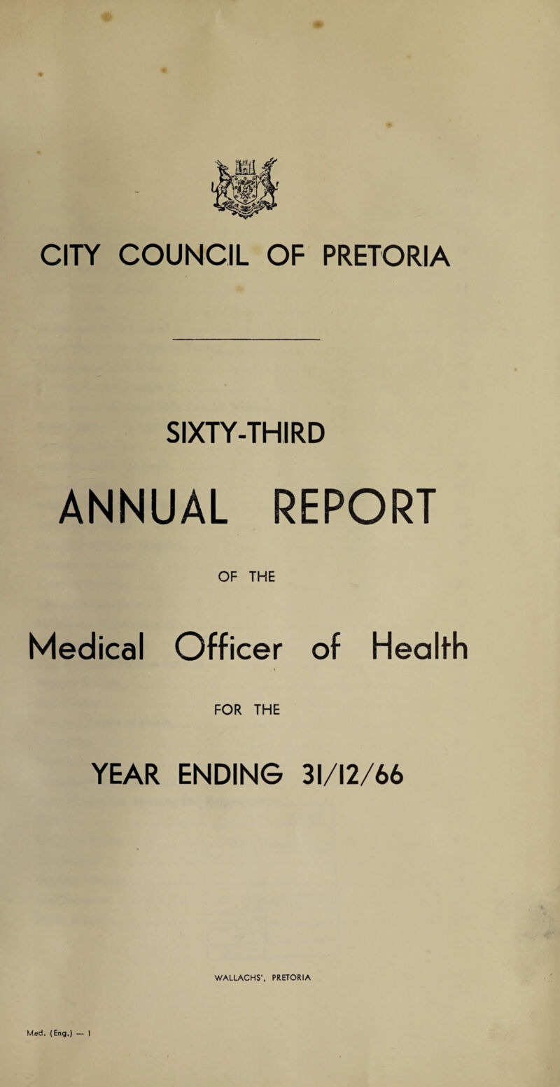 CITY COUNCIL OF PRETORIA SIXTY-THIRD ANNUAL REPORT OF THE Medical Officer of Health FOR THE YEAR ENDING 31/12/66 WALLACHS', PRETORIA