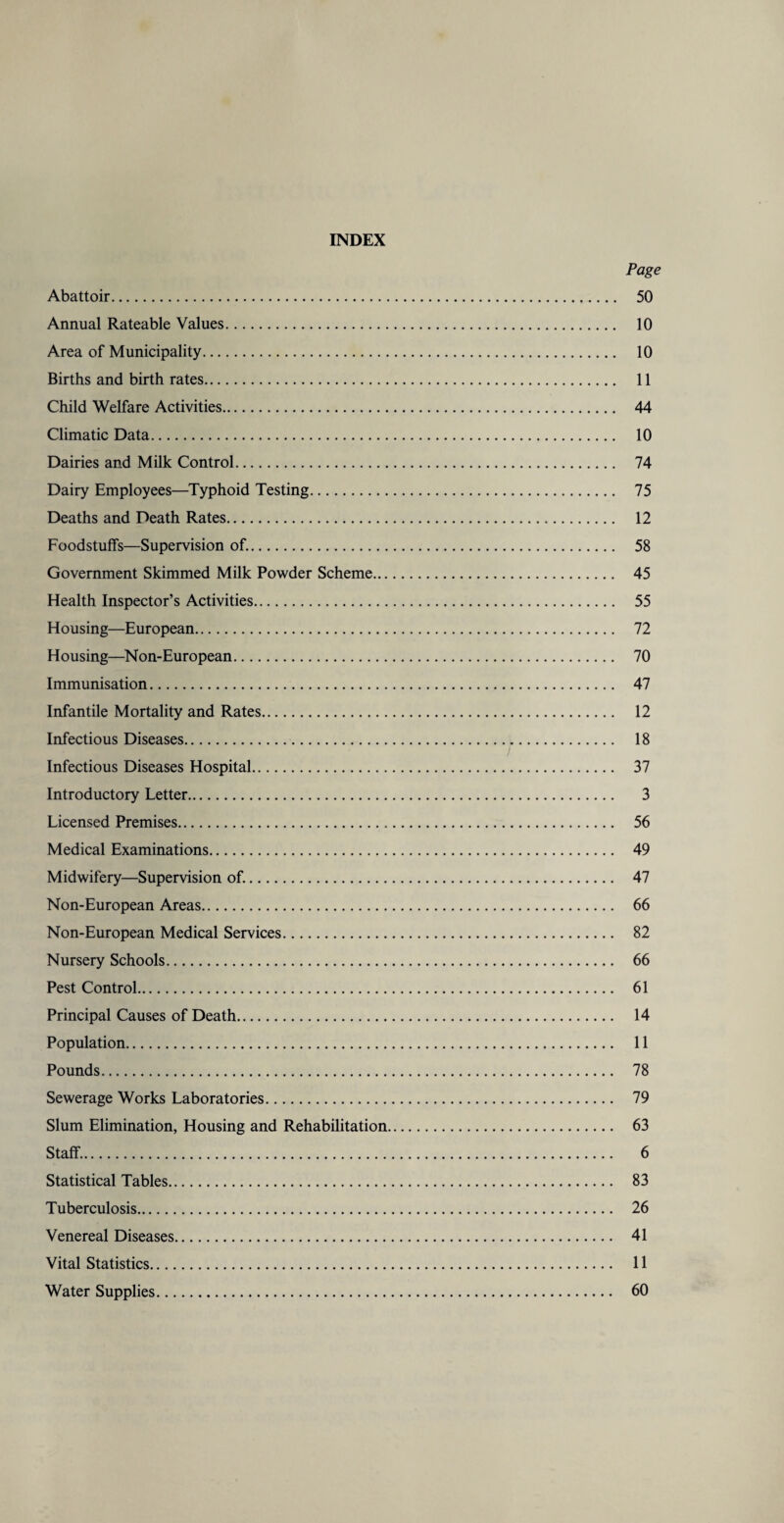 INDEX Page Abattoir. 50 Annual Rateable Values. 10 Area of Municipality. 10 Births and birth rates. 11 Child Welfare Activities. 44 Climatic Data. 10 Dairies and Milk Control. 74 Dairy Employees—Typhoid Testing. 75 Deaths and Death Rates. 12 Foodstuffs—Supervision of.. 58 Government Skimmed Milk Powder Scheme. 45 Health Inspector’s Activities. 55 Housing—European. 72 Housing—Non-European. 70 Immunisation. 47 Infantile Mortality and Rates. 12 Infectious Diseases. 18 Infectious Diseases Hospital. 37 Introductory Letter. 3 Licensed Premises. 56 Medical Examinations. 49 Midwifery—Supervision of.. 47 Non-European Areas. 66 Non-European Medical Services. 82 Nursery Schools. 66 Pest Control. 61 Principal Causes of Death. 14 Population. 11 Pounds. 78 Sewerage Works Laboratories. 79 Slum Elimination, Housing and Rehabilitation. 63 Staff.. 6 Statistical Tables. 83 Tuberculosis. 26 Venereal Diseases. 41 Vital Statistics. 11 Water Supplies. 60