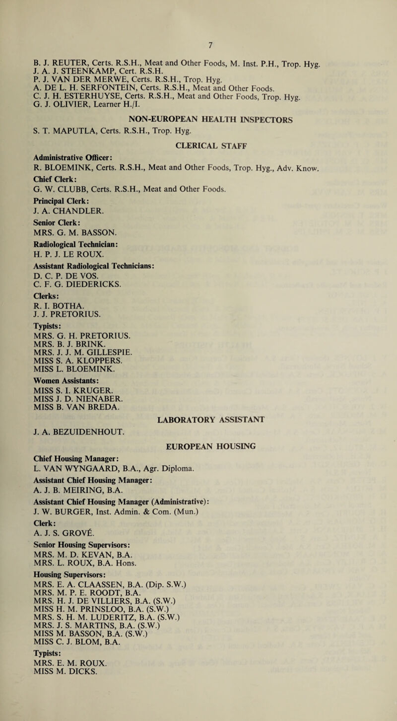 B. J. REUTER, Certs. R.S.H., Meat and Other Foods, M. Inst. P.H., Trop Hyg J. A. J. STEENKAMP, Cert. R.S.H. P. J. VAN DER MERWE, Certs. R.S.H., Trop. Hyg. A. DE L. H. SERFONTEIN, Certs. R.S.H., Meat and Other Foods. C. J. H. ESTERHUYSE, Certs. R.S.H., Meat and Other Foods, Trop Hyg G. J. OLIVIER, Learner H./I. NON-EUROPEAN HEALTH INSPECTORS S. T. MAPUTLA, Certs. R.S.H., Trop. Hyg. CLERICAL STAFF Administrative Officer: R. BLOEMINK, Certs. R.S.H., Meat and Other Foods, Trop. Hyg., Adv. Know. Chief Clerk: G. W. CLUBB, Certs. R.S.H., Meat and Other Foods. Principal Clerk: J. A. CHANDLER. Senior Clerk: MRS. G. M. BASSON. Radiological Technician: H. P. J. LE ROUX. Assistant Radiological Technicians: D. C. P. DE VOS. C. F. G. DIEDERICKS. Clerks: R. I. BOTHA. J. J. PRETORIUS. Typists: MRS. G. H. PRETORIUS. MRS. B. J. BRINK. MRS. J. J. M. GILLESPIE. MISS S. A. KLOPPERS. MISS L. BLOEMINK. Women Assistants: MISS S. I. KRUGER. MISS J. D. NIENABER. MISS B. VAN BREDA. LABORATORY ASSISTANT J. A. BEZUIDENHOUT. EUROPEAN HOUSING Chief Housing Manager: L. VAN WYNGAARD, B.A., Agr. Diploma. Assistant Chief Housing Manager: A. J. B. MEIRING, B.A. Assistant Chief Housing Manager (Administrative): J. W. BURGER, Inst. Admin. & Com. (Mun.) Clerk: A. J. S. GROVfi. Senior Housing Supervisors: MRS. M. D. KEVAN, B.A. MRS. L. ROUX, B.A. Hons. Housing Supervisors: MRS. E. A. CLAASSEN, B.A. (Dip. S.W.) MRS. M. P. E. ROODT, B.A. MRS. H. J. DE VILLIERS, B.A. (S.W.) MISS H. M. PRINSLOO, B.A. (S.W.) MRS. S. H. M. LUDERITZ, B.A. (S.W.) MRS. J. S. MARTINS, B.A. (S.W.) MISS M. BASSON, B.A. (S.W.) MISS C. J. BLOM, B.A. Typists: MRS. E. M. ROUX. MISS M. DICKS.
