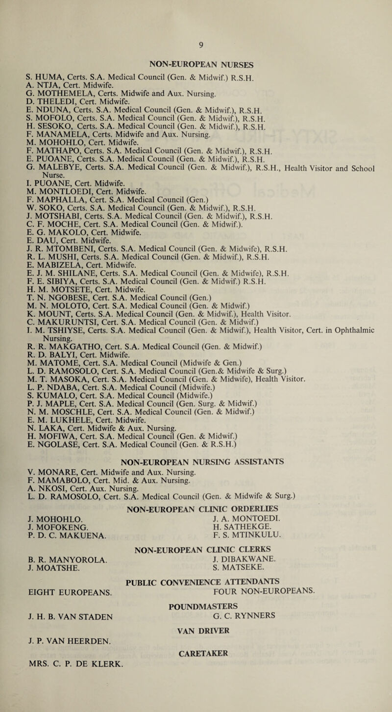 NON-EUROPEAN NURSES S. HUMA, Certs. S.A. Medical Council (Gen. & Midwif.) R.S.H. A. NTJA, Cert. Midwife. G. MOTHEMELA, Certs. Midwife and Aux. Nursing. D. THELEDI, Cert. Midwife. E. NDUNA, Certs. S.A. Medical Council (Gen. & Midwif.), R.S.H. S. MOFOLO, Certs. S.A. Medical Council (Gen. & Midwif.), R.S.H. H. SESOKO, Certs. S.A. Medical Council (Gen. & Midwif.), R.S.H. F. MANAMELA, Certs. Midwife and Aux. Nursing. M. MOHOHLO, Cert. Midwife. F. MATHAPO, Certs. S.A. Medical Council (Gen. & Midwif.), R.S.H. E. PUOANE, Certs. S.A. Medical Council (Gen. & Midwif.), R.S.H. G. MALEBYE, Certs. S.A. Medical Council (Gen. & Midwif.), R.S.H., Health Visitor and School Nurse. I. PUOANE, Cert. Midwife. M. MONTLOEDI, Cert. Midwife. F. MAPHALLA, Cert. S.A. Medical Council (Gen.) W. SOKO, Certs. S.A. Medical Council (Gen. & Midwif.), R.S.H. J. MOTSHABI, Certs. S.A. Medical Council (Gen. & Midwif.), R.S.H. C. F. MOCHE, Cert. S.A. Medical Council (Gen. & Midwif.). E. G. MAKOLO, Cert. Midwife. E. DAU, Cert. Midwife. J. R. MTOMBENI, Certs. S.A. Medical Council (Gen. & Midwife), R.S.H. R. L. MUSHI, Certs. S.A. Medical Council (Gen. & Midwif.), R.S.H. E. MABIZELA, Cert. Midwife. E. J. M. SHILANE, Certs. S.A. Medical Council (Gen. & Midwife), R.S.H. F. E. SIBIYA, Certs. S.A. Medical Council (Gen. & Midwif.) R.S.H. H. M. MOTSETE, Cert. Midwife. T. N. NGOBESE, Cert. S.A. Medical Council (Gen.) M. N. MOLOTO, Cert. S.A. Medical Council (Gen. & Midwif.) K. MOUNT, Certs. S.A. Medical Council (Gen. & Midwif.), Health Visitor. C. MAKURUNTSI, Cert. S.A. Medical Council (Gen. & Midwif.) I. M. TSHIYSE, Certs. S.A. Medical Council (Gen. & Midwif.), Health Visitor, Cert, in Ophthalmic Nursing. R. R. MAKGATHO, Cert. S.A. Medical Council (Gen. & Midwif.) R. D. BALYI, Cert. Midwife. M. MATOME, Cert. S.A. Medical Council (Midwife & Gen.) L. D. RAMOSOLO, Cert. S.A. Medical Council (Gen.& Midwife & Surg.) M. T. MASOKA, Cert. S.A. Medical Council (Gen. & Midwife), Health Visitor. L. P. NDABA, Cert. S.A. Medical Council (Midwife.) S. KUMALO, Cert. S.A. Medical Council (Midwife.) P. J. MAPLE, Cert. S.A. Medical Council (Gen. Surg. & Midwif.) N. M. MOSCHLE, Cert. S.A. Medical Council (Gen. & Midwif.) E. M. LUKHELE, Cert. Midwife. N. LAKA, Cert. Midwife & Aux. Nursing. H. MOFIWA, Cert. S.A. Medical Council (Gen. & Midwif.) E. NGOLASE, Cert. S.A. Medical Council (Gen. & R.S.H.) NON-EUROPEAN NURSING ASSISTANTS V. MONARE, Cert. Midwife and Aux. Nursing. F. MAMABOLO, Cert. Mid. & Aux. Nursing. A. NKOSI, Cert. Aux. Nursing. L. D. RAMOSOLO, Cert. S.A. Medical Council (Gen. & Midwife & Surg.) NON-EUROPEAN CLINIC ORDERLIES J. MOHOHLO. J. MOFOKENG. P. D. C. MAKUENA. J. A. MONTOEDI. H. SATHEKGE. F. S. MTINKULU. NON-EUROPEAN CLINIC CLERKS B. R. MANYOROLA. J. MOATSHE. J. DIBAKWANE. S. MATSEKE. EIGHT EUROPEANS. PUBLIC CONVENIENCE ATTENDANTS FOUR NON-EUROPEANS. J. H. B. VAN STADEN POUNDMASTERS G. C. RYNNERS VAN DRIVER J. P. VAN HEERDEN. CARETAKER MRS. C. P. DE KLERK.
