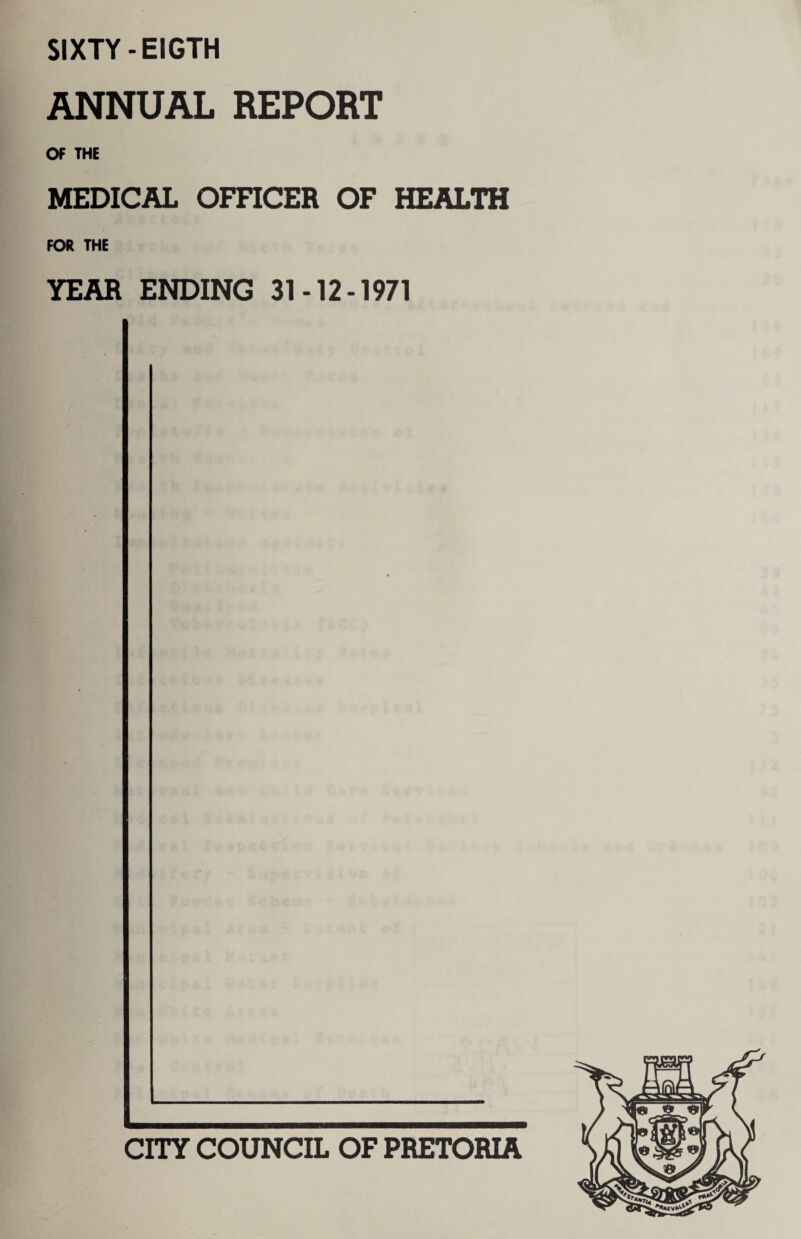 SIXTY -EIGTH ANNUAL REPORT OF THE MEDICAL OFFICER OF HEALTH FOR THE YEAR ENDING 31-12-1971 CITY COUNCIL OF PRETORIA
