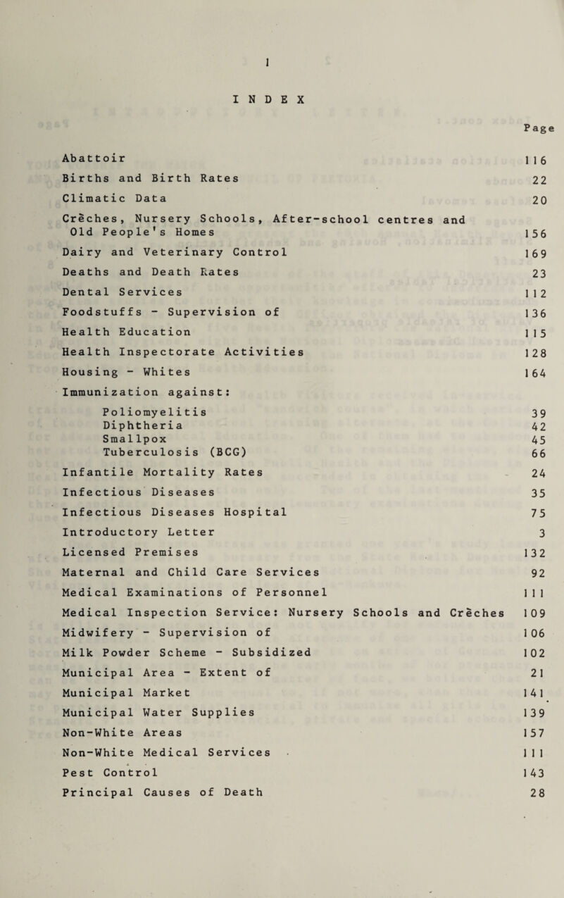 Page INDEX Abattoir 116 Births and Birth Rates 22 Climatic Data 20 Creches, Nursery Schools, After-school centres and Old People’s Homes 156 Dairy and Veterinary Control 169 Deaths and Death Rates 23 Dental Services 112 Foodstuffs - Supervision of 136 Health Education 115 Health Inspectorate Activities 128 Housing - Whites 164 Immunization against: Poliomyelitis 39 Diphtheria 42 Smallpox 45 Tuberculosis (BCG) 66 Infantile Mortality Rates _ 24 Infectious Diseases 35 Infectious Diseases Hospital 75 Introductory Letter 3 Licensed Premises 132 Maternal and Child Care Services 92 Medical Examinations of Personnel 111 Medical Inspection Service: Nursery Schools and Creches 109 Midwifery - Supervision of 106 Milk Powder Scheme - Subsidized 102 Municipal Area - Extent of 21 Municipal Market 141 Municipal Water Supplies 139 Non-White Areas 157 Non-White Medical Services 111 * • Pest Control 143 Principal Causes of Death 28