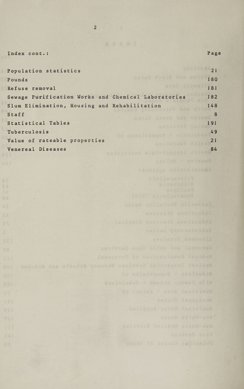 Index cont.: Page Population statistics 21 Pounds 180 Refuse removal 181 Sewage Purification Works and Chemical Laboratories 182 Slum Elimination, Housing and Rehabilitation 148 Staff 8 Statistical Tables 191 Tuberculosis 49 Value of rateable properties 21 Venereal Diseases 84