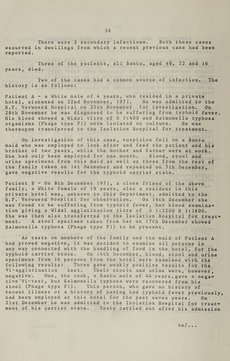 There were 2 secondary infections. Both these cases occurred in dwellings from which a recent previous case had been reported. Three of the patients, all Bantu, aged 48, 22 and 16 years, died. Two of the cases had a common source of infection. The history is as follows: Patient A - a White male of 4 years, who resided in a private hotel, sickened on 22nd November, 1971. He was admitted to the H.F. Verwoerd Hospital on 23th November for investigation. On 28th November he was diagnosed to be suffering from typhoid fever. His blood showed a Widal titre of 0 1:400 and Salmonella typhosa organisms (Phage type FI) were isolated on culture. He was thereupon transferred to the Isolation Hospital for treatment. On investigation of this case, suspicion fell on a Bantu maid who was employed to look after and feed the patient and his brother of two years, while the mother and father were at work. She had only been employed for one month. Blood, stool and urine specimens from this maid as well as those from the rest of the family taken on 1st December and repeated on 7th December, gave negative results for the typhoid carrier state. Patient B - On 8th December 1971, a close friend of the above family, a White female of 19 years, also a resident in this private hotel was, unknown to this Department, admitted to the H.F. Verwoerd Hospital for observation. On 14th December she was found to be suffering from typhoid fever, her blood examina= tion giving a Widal agglutination titre of 0 1:3200 H 1:1600. She was then also transferred to the Isolation Hospital for t r e a t = ment. A stool specimen taken from her on 17th December showed Salmonella typhosa (Phage type FI) to be present. As tests on members of the family and the maid of Patient A had proved negative, it was decided to examine all persons in any way connected with the handling of food in the hotel, for the typhoid carrier state. On 14th December, blood, stool and urine specimens from 16 persons from the hotel were examined with the following results: Three gave weakly positive results for the Vi-agglutination test. Their stools and urine were, however, negative. One, the cook, a Bantu male of 44 years, gave a nega = tive ' Vi-test, but Salmonella typhosa were recovered from his stool (Phage type FI). This person, who gave no history of recent illness or a history of having had typhoid fever previously, had been employed at this hotel for the past seven years. On 21st December he was admitted to the Isolation Hospital for treat3 ment of his carrier state. Tests carried out after his admission to/ • • •