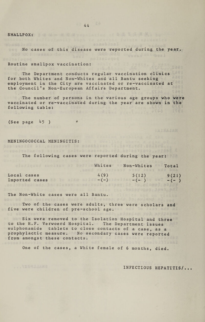 SMALLPOX: No cases of this disease were reported during the year. Routine smallpox vaccination: The Department conducts regular vaccination clinics for both Whites and Non-Whites and all Bantu seeking employment in the City are vaccinated or re-vaccinated at the Council’s Non-European Affairs Department. The number of persons in the various age groups who were vaccinated or re-vaccinated during the year are shown in the following table: (See page 45 ) MENINGOCOCCAL MENINGITIS: The following cases were reported during the year: Whites Non-Whites Total Local cases 4(9) 5(12) 9(21) Imported cases -(-) -(- ) -(- ) The Non-White cases were all Bantu. Two of the cases were adults, three were scholars and five were children of pre-school age. Six were removed to the Isolation Hospital and three to the H.F. Verwoerd Hospital. The Department issues sulphonamide tablets to close contacts of a case, as a prophylactic measure. No secondary cases were reported from amongst these contacts. One of the cases, a White female of 6 months, died. INFECTIOUS HEPATITIS/...