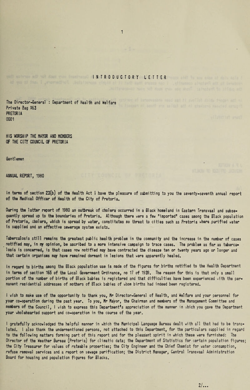 INTRODUCTORY LETTER The Oirector-General : Department of Health and Welfare Private Bag X63 PRETORIA 0001 HIS WORSHIP THE MAYOR AND MEMBERS OF THE CITY COUNCIL OF PRETORIA Gent!emen ANNUAL REPORT, 1980 In terms of section 23(b) of the Health Act I have the pleasure of submitting to you the seventy-seventh annual report of the Medical Officer of Health of the City of Pretoria. During the latter report of 1980 an outbreak of cholera occurred in a Black homeland in Eastern Transvaal and subse¬ quently spread up to the boundaries of Pretoria. Although there were a few imported cases among the Black population of Pretoria, cholera, which is spread by water, constitutes no threat to cities such as Pretoria where purified water is supplied and an effective sewerage system exists. Tuberculosis still remains the greatest public health problem in the community and the increase in the number of cases notified may, in my opinion, be ascribed to a more intensive campaign to trace cases. The problem as far as tubercu¬ losis is concerned, is that cases now notified may have contracted the disease ten or twenty years ago or longer and that certain organisms may have remained dormant in lesions that were apparently healed. In regard to births among the Black population use is made of the figures for births notified to the Health Department in terms of section 165 of the Local Government Ordinance, no 17 of 1939. The reason for this is that only a small portion of the number of births of Black babies is registered and that difficulties have been experienced with the per¬ manent residential addresses of mothers of Black babies of whom births had indeed been registered. I wish to make use of the opportunity to thank you, Mr Director-General of Health, and Welfare and your personnel for your co-operation during the past year. To you, Mr Mayor, the Chairman and members of the Management Committee and members of the Council, I wish to express this Department's appreciation of the manner in which you gave the Department your wholehearted support and co-operation in the course of the year. I gratefully acknowledged the helpful manner in which the Municipal• Language Bureau dealt with all that had to be trans¬ lated. I also thank the undermentioned persons, not attached to this Department, for the particulars supplied in regard to the following matters forming part of this report and for the pleasant spirit in which these were furnished: The Director of the Weather Bureau (Pretoria) for climatic data; the Department of Statistics for certain population figures; the City Treasurer for values of rateable properties; the City Engineer and the Chief Chemist for water consumption, refuse removal services and a report on sewage purification; the District Manager, Central Transvaal Administration Board for housing and population figures for Blacks. 2/...