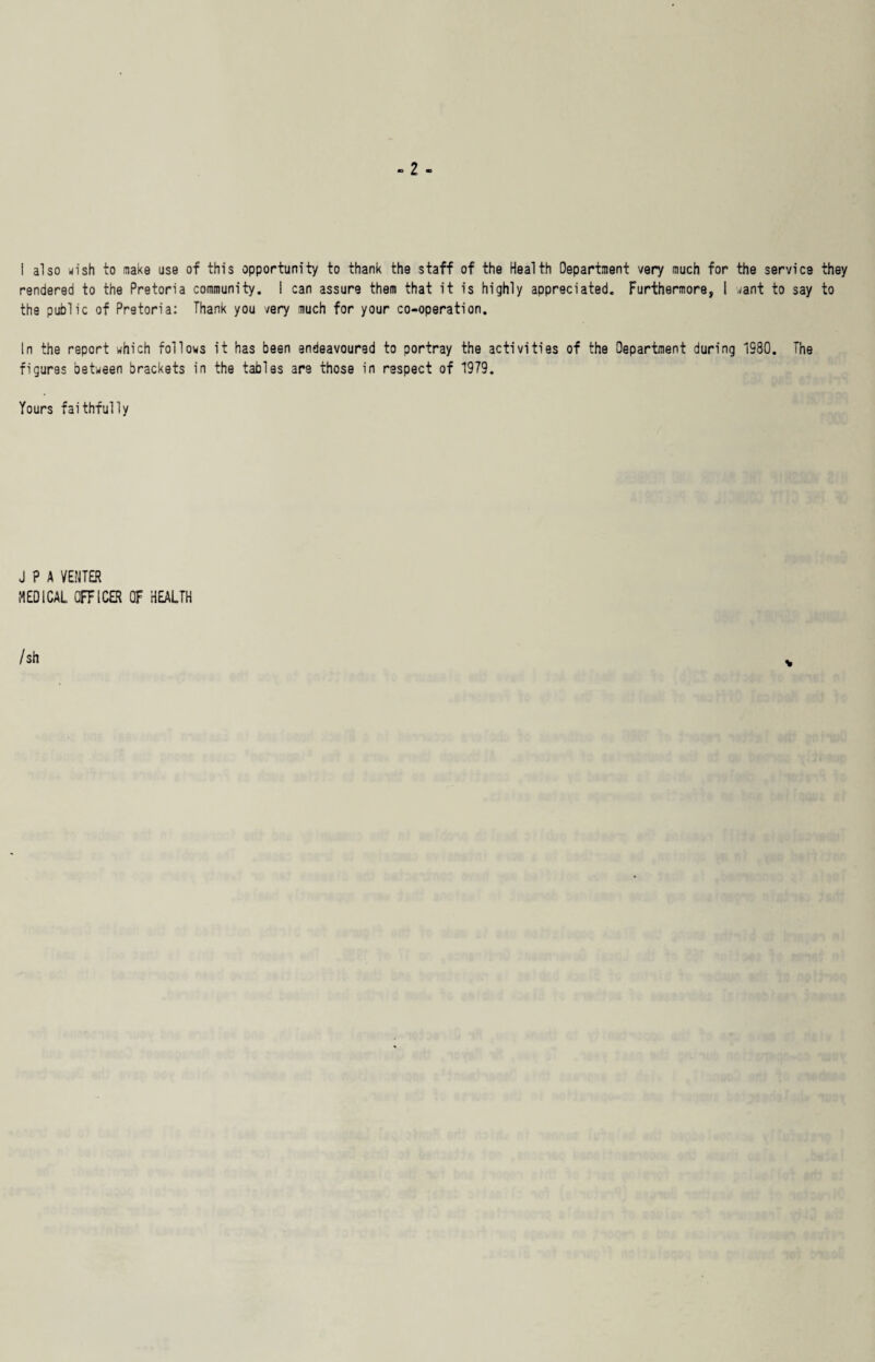 I also wish to make use of this opportunity to thank the staff of the Health Department very much for the service they rendered to the Pretoria community. I can assure them that it is highly appreciated. Furthermore, I want to say to the public of Pretoria: Thank you very much for your co-operation. In the report which follows it has been endeavoured to portray the activities of the Department during 1S80. The figures between brackets in the tables are those in respect of 1979. Yours faithfully J P A VENTER MEDICAL OFFICER OF HEALTH / sh
