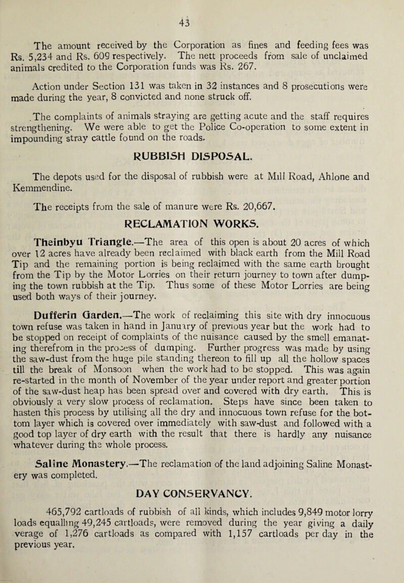 The amount received by the Corporation as fines and feeding fees was Rs. 5,234 and Rs. 609 respectively. The nett proceeds from sale of unclaimed animals credited to the Corporation funds was Rs. 267. Action under Section 131 was taken in 32 instances and 8 prosecutions were made during the year, 8 convicted and none struck off. .The complaints of animals straying are getting acute and the staff requires strengthening. We were able to get the Police Co-operation to some extent in impounding stray cattle found on the roads. RUBBISH DISPOSAL. The depots used for the disposal of rubbish were at Mill Road, Ahlone and Kemmendine. The receipts from the sale of manure were Rs. 20,667. RECLAMATION WORKS. Theinbyu Triangle.—The area of this open is about 20 acres of which over 12 acres have already been reclaimed with black earth from the Mill Road Tip and the remaining portion is being reclaimed with the same earth brought from the Tip by the Motor Lorries on their return journey to town after dump¬ ing the town rubbish at the Tip. Thus some of these Motor Lorries are being used both ways of their journey. Dufferin Garden.—The work of reclaiming this site with dry innocuous town refuse was taken in hand in January of previous year but the work had to be stopped on receipt of complaints of the nuisance caused by the smell emanat¬ ing therefrom in the process of damping. Further progress was made by using the saw-dust from the huge pile standing thereon to fill up all the hollow spaces till the break of Monsoon when the work had to be stopped. This was again re-started in the month of November of the year under report and greater portion of the saw-dust heap has been spread over and covered with dry earth. This is obviously a very slow process of reclamation. Steps have since been taken to hasten this process by utilising all the dry and innocuous town refuse for the bot¬ tom layer which is covered over immediately with saw-dust and followed with a good top layer of dry earth with the result that there is hardly any nuisance whatever during the whole process. Saline Monastery.—-The reclamation of the land adjoining Saline Monast¬ ery was completed. DAY CONSERVANCY. 465,792 cartloads of rubbish of ail kinds, which includes 9,849 motor lorry loads equalling 49,245 cartloads, were removed during the year giving a daily verage of 1,276 cartloads as compared with 1,157 cartloads per day in the previous year.
