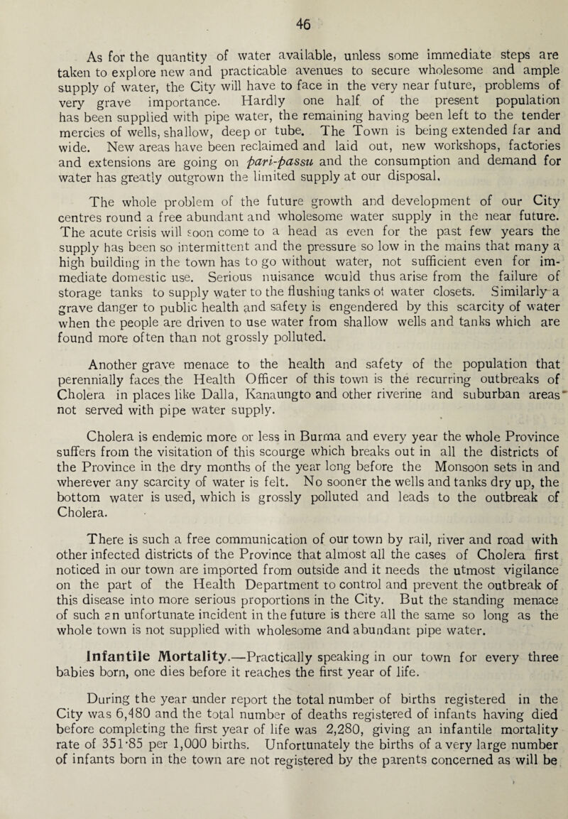 As for the quantity of water available, unless some immediate steps are taken to explore new and practicable avenues to secure wholesome and ample supply of water, the City will have to face in the very near future, problems of very grave importance. Hardly one half of the present population has been supplied with pipe water, the remaining having been left to the tender mercies of wells, shallow, deep or tube. The Town is being extended far and wide. New areas have been reclaimed and laid out, new workshops, factories and extensions are going on pari-passu and the consumption and demand for water has greatly outgrown the limited supply at our disposal. The whole problem of the future growth and development of our City centres round a free abundant and wholesome water supply in the near future. The acute crisis will soon come to a head as even for the past few years the supply has been so intermittent and the pressure so low in the mains that many a high building in the town has to go without water, not sufficient even for im¬ mediate domestic use. Serious nuisance would thus arise from the failure of storage tanks to supply water to the flushing tanks of water closets. Similarly a grave danger to public health and safety is engendered by this scarcity of water when the people are driven to use water from shallow wells and tanks which are found more often than not grossly polluted. Another grave menace to the health and safety of the population that perennially faces the Health Officer of this town is the recurring outbreaks of Cholera in places like Dalla, Kanaungto and other riverine and suburban areas' not served with pipe water supply. Cholera is endemic more or less in Burma and every year the whole Province suffers from the visitation of this scourge which breaks out in all the districts of the Province in the dry months of the year long before the Monsoon sets in and wherever any scarcity of water is felt. No sooner the wells and tanks dry up, the bottom water is used, which is grossly polluted and leads to the outbreak of Cholera. There is such a free communication of our town by rail, river and road with other infected districts of the Province that almost all the cases of Cholera first noticed in our town are imported from outside and it needs the utmost vigilance on the part of the Health Department to control and prevent the outbreak of this disease into more serious proportions in the City. But the standing menace of such ?n unfortunate incident in the future is there all the same so long as the whole town is not supplied with wholesome and abundant pipe water. Infantile Mortality.—Practically speaking in our town for every three babies born, one dies before it reaches the first year of life. During the year under report the total number of births registered in the City was 6,480 and the total number of deaths registered of infants having died before completing the first year of life was 2,280, giving an infantile mortality rate of 351*85 per 1,000 births. Unfortunately the births of a very large number of infants born in the town are not registered by the parents concerned as will be