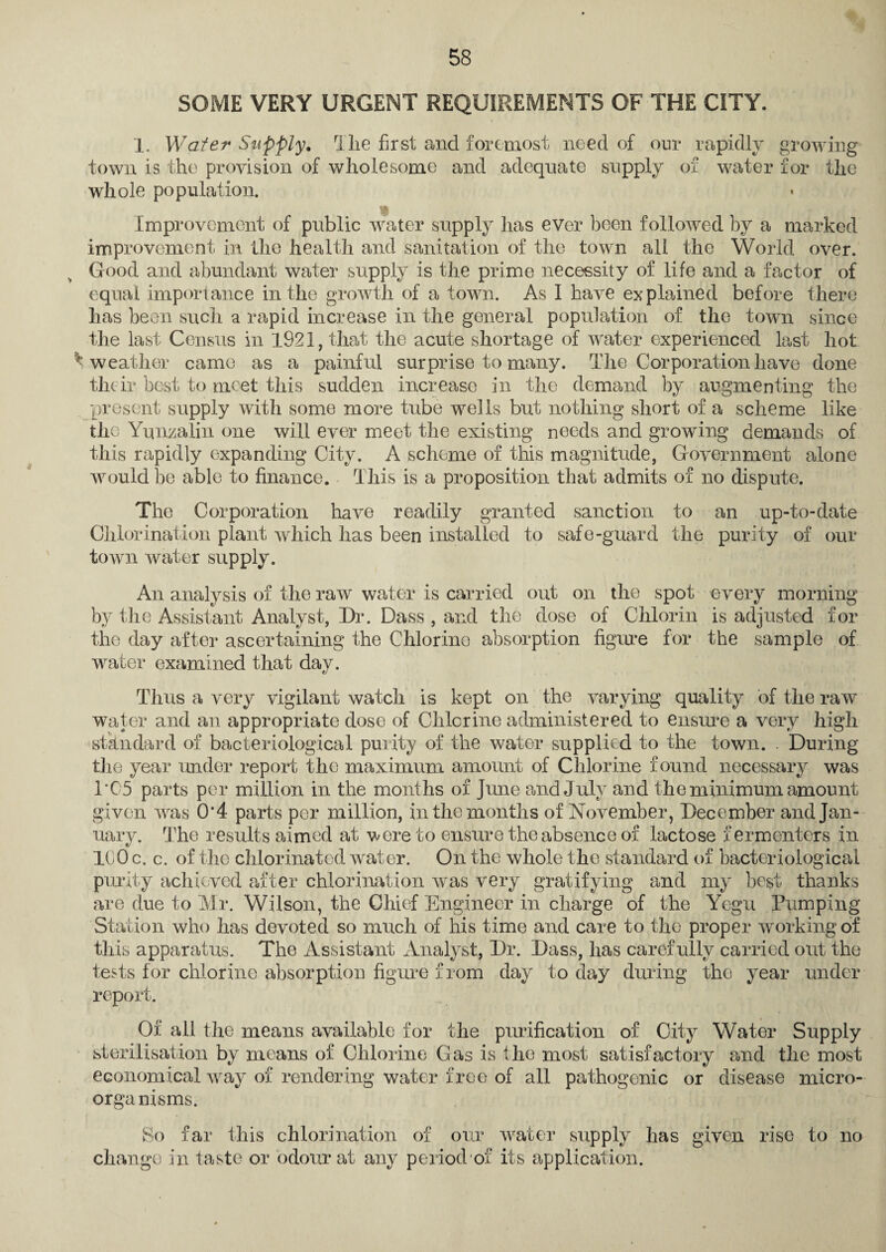 SOME VERY URGENT REQUIREMENTS OF THE CITY. 1. Wafer Supply. The first and foremost need of our rapidly growing town is the provision of wholesome and adequate supply of water for the whole population. Improvement of public water supply has ever been followed by a marked improvement in the health and sanitation of the town all the World over. Good and abundant water supply is the prime necessity of life and a factor of equal importance in the growth of a town. As I have explained before there has been such a rapid increase in the general population of the town since the last Census in 1921, that the acute shortage of water experienced last hot ^weather came as a painful surprise to many. The Corporation have done their best to meet this sudden increase in the demand by augmenting the present supply with some more tube wells but nothing short of a scheme like the Yunzalin one will ever meet the existing needs and growing demands of this rapidly expanding City. A scheme of this magnitude, Government alone would be able to finance. This is a proposition that admits of no dispute. The Corporation have readily granted sanction to an up-to-date Chlorination plant which has been installed to safe-guard the purity of our town water supply. An analysis of the raw water is carried out on the spot every morning by the Assistant Analyst, Dr. Dass , and the dose of Chlorin is adjusted for the day after ascertaining the Chlorine absorption figure for the sample of water examined that day. Thus a very vigilant watch is kept on the varying quality of the raw water and an appropriate dose of Chlorine administered to ensure a very high standard of bacteriological purity of the water supplied to the town. . During the year under report the maximum amount of Chlorine found necessary was l‘C5 parts per million in the months of June and July and the minimum amount given was 0*4 parts per million, in the months of November, December and Jan¬ uary. The results aimed at were to ensure the absence of lactose fermenters in KJO c. c. of the chlorinated water. On the whole the standard of bacteriological purity achieved after chlorination was very gratifying and my best thanks are due to Mr. Wilson, the Chief Engineer in charge of the Yegu Pumping Station who has devoted so much of his time and care to the proper working of this apparatus. The Assistant Analyst, Dr. Dass, has carefully carried out the tests for chlorine absorption figure from day to day during the year under report. Of all the means available for the purification of City Water Supply sterilisation by means of Chlorine Gas is the most satisfactory and the most economical way of rendering water free of all pathogenic or disease micro- orga nisms. So far this chlorination of our water supply has given rise to no change in taste or odour at any period of its application.