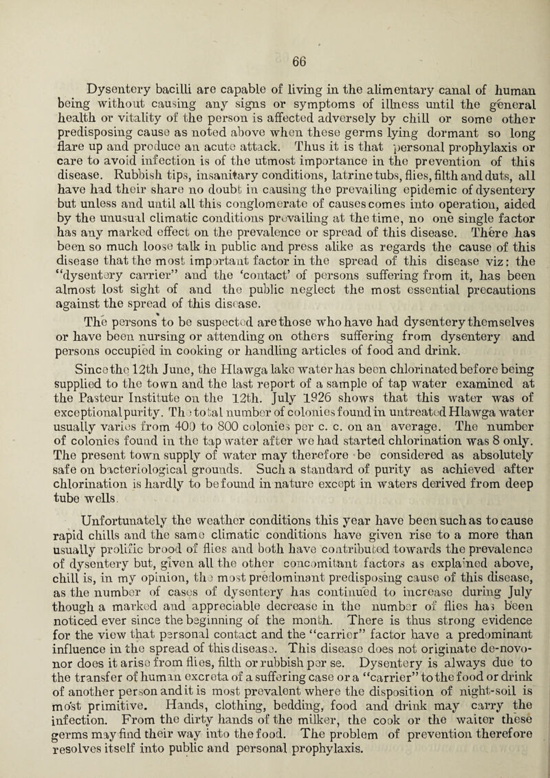 Dysentery bacilli are capable of living in the alimentary canal of human being without causing any signs or symptoms of illness until the general health or vitality of the person is affected adversely by chill or some other predisposing cause as noted above when these germs lying dormant so long flare up and produce an acute attack. Thus it is that ‘personal prophylaxis or care to avoid infection is of the utmost importance in the prevention of this disease. Rubbish tips, insanitary conditions, latrine tubs, flies, filth and duts, all have had their share no doubt in causing the prevailing epidemic of dysentery but unless and until all this conglomerate of causes comes into operation, aided by the unusual climatic conditions prevailing at the time, no one single factor has any mailed effect on the prevalence or spread of this disease. There has been so much loose talk in public and press alike as regards the cause of this disease that the most important factor in the spread of this disease viz: the “dysentery carrier” and the ‘contact’ of persons suffering from it, has been almost lost sight of and the public neglect the most essential precautions against the spread of this disease. The persons to be suspected are those who have had dysentery themselves or have been nursing or attending on others suffering from dysentery and persons occupied in cooking or handling articles of food and drink. Sincetho 12th June, the Hlawga lake water has been chlorinated before being supplied to the town and the last report of a sample of tap water examined at the Pasteur Institute on the 12th. July 1926 shows that this water was of exceptional purity. The to^al number of colonies found in untreated Hlawga water usually varies from 400 to 800 colonies per c. c. on an average. The number of colonies found in the tap water after we had started chlorination was 8 only. The present town supply of water may therefore ’be considered as absolutely safe on bacteriological grounds. Such a standard of purity as achieved after chlorination is hardly to be found in nature except in waters derived from deep tube wells. Unfortunately the weather conditions this year have been such as to cause rapid chills and the same climatic conditions have given rise to a more than usually prolific brood of flies and both have contributed towards the prevalence of dysentery but, given all the other concomitant factors as explained above, chill is, in my opinion, tha most predominant predisposing cause of this disease, as the number of cases of dysentery has continued to increase during July though a mai-ked and appreciable decrease in the number of flies has been noticed ever since the beginning of the month. There is thus strong evidence for the view that personal contact and the “carrier” factor have a predominant influence in the spread of this disease. This disease does not originate de-novo- nor does it arise from flies, filth or rubbish per se. Dysentery is always due to the transfer of human excreta of a suffering case or a “carrier” to the food or drink of another person andit is most prevalent where the disposition of night-soil is most primitive. Hands, clothing, bedding, food and drink may carry the infection. From the dirty hands of the milker, the cook or the waiter these germs may find their way into the food. The problem of prevention therefore resolves itself into public and personal prophylaxis.