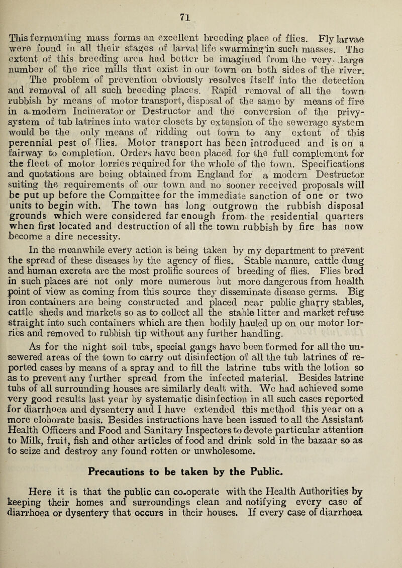 This fermenting mass forms an excellent breeding place of flies. Fly larvae were found in all their stages of larval life swarming’in such masses. The extent of this breeding area had better be imagined from the very* large number of the rice mills that exist in our town on both sides of the river. The problem of prevention obviously resolves itself into the detection and removal of all such breeding places. Rapid removal of all the town rubbish by means of motor transport, disposal of the same by means of fire in a. modem Incinerator or Destructor and the conversion of the privy- system of tub latrines into water closets by extension of the sewerage system would be the only means of ridding out town to any extent of this perennial pest of flies. Motor transport has been introduced and is on a fairway to completion. Orders have been placed for the full complement for the fleet of motor lorries required for the whole of the town. Specifications and quotations are being obtained from England for a modern Destructor suiting the requirements of our town and no sooner received proposals will be put up before the Committee for the immediate sanction of one or two units to begin with. The town has long outgrown the rubbish disposal grounds which were considered far enough from* the residential quarters when first located and destruction of all the town rubbish by fire has now become a dire necessity. In the meanwhile every action is being taken by my department to prevent the spread of these diseases by the agency of flies. Stable manure, cattle dung and human excreta are the most prolific sources of breeding of flies. Flies bred in such places are not only more numerous but more dangerous from health point of view as coming from this source they disseminate disease germs. Big iron containers are being constructed and placed near public gharry stables, cattle sheds and markets so as to collect all the stable litter and market refuse straight into such containers which are then bodily hauled up on our motor lor¬ ries and removed to rubbish tip without any further handling. As for the night soil tubs, special gangs have been formed for all the un¬ sewered areas of the town to carry out disinfection of all the tub latrines of re¬ ported cases by means of a spray and to fill the latrine tubs with the lotion so as to prevent any further spread from the infected material. Besides latrine tubs of all surrounding houses are similarly dealt with. We had achieved some very good results last year by systematic disinfection in all such cases reported for diarrhoea and dysentery and I have extended this method this year on a more eloborate basis. Besides instructions have been issued to all the Assistant Health Officers and Food and Sanitary Inspectors to devote particular attention to Milk, fruit, fish and other articles of food and drink sold in the bazaar so as to seize and destroy any found rotten or unwholesome. Precautions to be taken by the Public. Here it is that the public can co-operate with the Health Authorities by keeping their homes and surroundings clean and notifying every case of diarrhoea or dysentery that occurs in their houses. If every case of diarrhoea