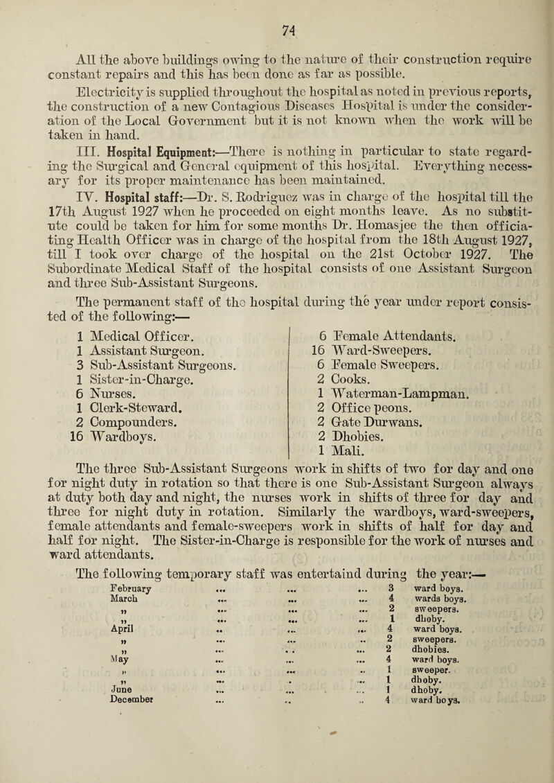 All the above buildings owing to the nature of their construction require constant repairs and this has been done as far as possible. Electricity is supplied throughout the hospital as noted in previous reports, the construction of a new Contagious Diseases Hospital is under the consider¬ ation of the Local Government but it is not known when the work will be taken in hand. III. Hospital Equipment:—There is nothing in particular to state regard¬ ing the Surgical and General equipment of this hospital. Everything necess¬ ary for its proper maintenance has been maintained. IY. Hospital staff:—Dr. S. Rodriguez was in charge of the hospital till the 17th August 1927 when he proceeded on eight months leave. As no substit¬ ute could be taken for him for some months Dr. Homasjee the then officia¬ ting Health Officer was in charge of the hospital from the 18th August 1927, till I took over charge of the hospital on the 21st October 1927. The Subordinate Medical Staff of the hospital consists of one Assistant Surgeon and three Sub-Assistant Surgeons. The permanent staff of the hospital during the year under report consis¬ ted of the following:— 6 Eemale Attendants. 16 Ward-Sweepers. 6 Eemale Sweepers. 2 Cooks. 1 Waterman-Lampman. 2 Office peons. 2 GateDurwans. 2 Dhobies. 1 Mali. The three Sub-Assistant Surgeons work in shifts of two for day and one for night duty in rotation so that there is one Sub-Assistant Surgeon always at duty both day and night, the nurses work in shifts of three for day and three for night duty in rotation. Similarly the wardboys, ward-sweepers, female attendants and female-sweepers work in shifts of half for day and half for night. The Sister-in-Charge is responsible for the work of nurses and ward attendants. 1 Medical Officer. 1 Assistant Surgeon. 3 Sub-Assistant Surgeons. 1 Sister-in-Charge. 6 Nurses. 1 Clerk-Steward. 2 Compounders. 16 Wardboys. The following temporary staff was entertaind during the year:— F ebruary ««« « «« 3 ward boys. March 4 wards boys. »> ««« 2 sweepers. »> ««t ««« 1 dlioby. April 4 « * 4 ward boys. » • • • 49* 2 sweepers. » 9 » 2 dhobies. May 4 ward boys. V !«• ««< t sweeper. It ««« ■ • t dhoby. June 1 dhoby. December «■ • 4 ward boys. \