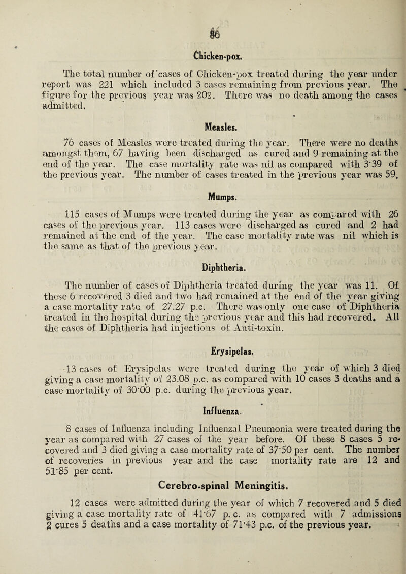 §6 Chicken-pox. The total number of'cases of Chicken-pox treated during the year under report was 221 which included 3 cases remaining from previous year. The figure for the previous year was 202. There was no death among the cases admitted, Measles. 76 cases of Measles were treated during the year. There were no deaths amongst them, 67 having been discharged as cured and 9 remaining at the end of the year. The case mortality rate was nil as compared with 3’39 of the previous year. The number of cases treated in the previous year was 59. Mumps. 115 cases of Mumps were treated during the year as compared with 26 cases of the previous year. 113 cases were discharged as cured and 2 had remained at the end of the year. The case mortality rate was nil which is the same as that of the previous year. Diphtheria. The number of cases of Diphtheria treated during the year was 11. Of these 6 recovered 3 died and two had remained at the end of the year giving a case mortality rate of 27.27 p.c. There was only one case of Diphtheria treated in the hospital during the previous year and this had recovered. All the cases of Diphtheria had injections of Anti-toxin. Erysipelas. -13 cases of Erysipelas were treated during the year of which 3 died giving a case mortality of 23.08 p.c. as compared with 10 cases 3 deaths and a case mortality of 30*00 p.c. during the previous year. Influenza. 8 cases of Influenza including Influenzal Pneumonia were treated during the year as compared with 27 cases of the year before. Of these 8 cases 5 re¬ covered and 3 died giving a case mortality rate of 37'50 per cent. The number of recoveries in previous year and the case mortality rate are 12 and 5l'85 per cent. Cerebro-spinal Meningitis. 12 cases were admitted during the year of which 7 recovered and 5 died giving a case mortality rate of 4P67 p. c. as compared with 7 admissions g cures 5 deaths and a case mortality of 71*43 p,c. of the previous year.