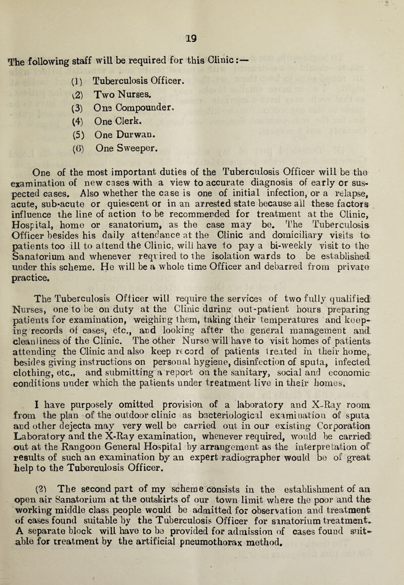 The following staff will be required for this Clinic (1) Tuberculosis Officer. \2) Two Nurses. (3) One Compounder. (4) One Clerk. (5) One Durwan. (6) One Sweeper. One of the most important duties of the Tuberculosis Officer will be the examination of new cases with a view to accurate diagnosis of early or sus¬ pected cases. Also whether the case is one of initial infection, or a relapse, acute, sub-acute or quiescent or in an arrested state because all these factors influence the line of action to be recommended for treatment at the Clinic, Hospital, home or sanatorium, as the case may be. The Tuberculosis Officer besides his daily attendance at the Clinic and domiciliary visits to patients too ill to attend the Clinic, will have to pay a bi-weekly visit to the Sanatorium and whenever reqi ired to the isolation wards to be established under this scheme. He will be a whole time Officer and debarred from private practice. The Tuberculosis Officer will require the services of two fully qualified Nurses, one to be on duty at the Clinic during out-patient hours preparing patients for examination, weighing them, taking their temperatures and keep¬ ing records of cases, etc., and looking after the general management and cleanliness of the Clinic. The other Nurse will have to visit homes of patients attending the Clinic and also keep record of patients treated in their home, besides giving instructions on personal hygiene, disinfection of sputa, infected clothing, etc., and submitting a report on the sanitary, social and economic conditions under which the patients under treatment live in their homes. I have purposely omitted provision of a laboratory and X-Ray room from the plan of the outdoor clinic as bacteriological examination of sputa and other dejecta may very well be carried out in our existing Corporation Laboratory and the X-Ray examination, whenever required, would be carried out at the Rangoon General Hospital by arrangement as the interpretation of results of such an examination by an expert radiographer would be of great help to the Tuberculosis Officer. (2) The second part of my scheme consists in the establishment of an open air Sanatorium at the outskirts of our town limit where the poor and the working middle class people would be admitted for observation and treatment of cases found suitable by the Tuberculosis Officer for sanatorium treatment* A separate block will have to be provided for admission of cases found suit¬ able for treatment by the artificial pneumothorax method.