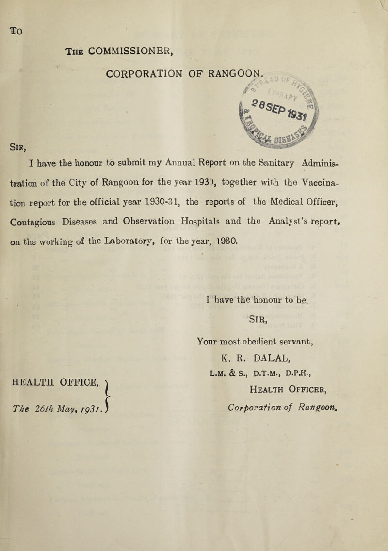 \ To The COMMISSIONER CORPORATION OF RANGOON Sir, I have the honour to submit my Annual Report on the Sanitary Adminis¬ tration of the City of Rangoon for the year 1930, together with the Vaccina¬ tion report for the official year 1930-31, the reports of the Medical Officer, Contagious Diseases and Observation Hospitals and the Analyst’s report, on the working of the Laboratory, for the year, 1930. I have the honour to be. SIR, Your most obedient servant, K. R. DALAL, L.M. & S., D.T.M., D.PJL, Health Officer, Corporation of Rangoon, Tht 26th May, rg3i.