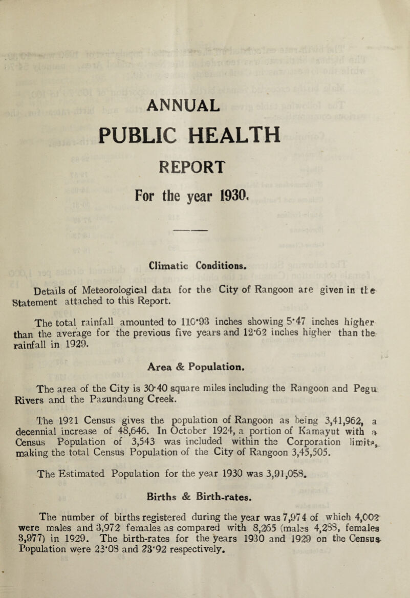 ANNUAL PUBLIC HEALTH REPORT For the year 1930. Climatic Conditions. Details of Meteorological data for the City of Rangoon are given in the Statement attached to this Report. The total rainfall amounted to 110*98 inches showing 5*47 inches higher than the average for the previous five years and 12*62 inches higher than the rainfall in 1929. Area & Population. The area of the City is 30*40 square miles including the Rangoon and Pegu Rivers and the Pazundaung Creek. The 1921 Census gives the population of Rangoon as being 3,41,962, a decennial increase of 48,646. In October 1924, a portion of Kamayut with a Census Population of 3,543 was included within the Corporation limits, making the total Census Population of the City of Rangoon 3,45,505. The Estimated Population for the year 1930 was 3,91,058. Births & Birth-rates. The number of births registered during the year was 7,97 4 of which 4,002 were males and 3,972 females as compared with 8,265 (males 4,283, females 3,977) in 1929. The birth-rates for the years 1930 and 1929 on the Census* Population were 23*08 and 23*92 respectively.