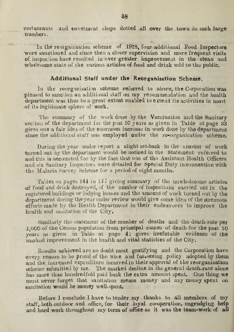 restaurants and sweetmeat shops dotted all over the town in such large numbers. In the reorganisation scheme of 1928, four additional Eood Inspectors ■were sanctioned and since then a closer supervision and more frequent visits of inspection have resulted in ever greater improvement in the clean and wholesome state of the various articles of food and drink sold to the public. Additional Staff under the Reorganisation Scheme. In the reorganisation scheme referred to above, the Corporation was pleased to sanction an additional staff on my recommendation and the health department was thus to a great extent enabled to extend its activities in most of its legitimate sphere of work. The summary of the work done by the Vaccination and the Sanitary section of the department for the past 10 years as given in Table at page 33 gives one a fair idea, of the enormous increase in work done by the department since the additional staff was employed under the re-organisation scheme. Daring the year under report a slight set-back in the amount of work turned out by the department would be noticed in the Statement referred to and this is accounted for by the fact that one of the Assistant Health Officers and six Sanitary Inspectors were detailed for Special Duty in connection with the Malaria Survey Scheme for a period of eight months. Tables on pages 144 to 14 7 giving summary of the unwholesome articles of food and drink destroyed, cf the number of inspections carried out in the registered buildings or lodging houses and the amount of work turned out by the department during the year under review would give some idea of the strenuous efforts made by the Health Department in their endeavours to improve the health and sanitation of the City. Similarly the statement of the number of deaths and the death-rate per 1,000 of the Census population from principal causes of death for the past 10 years as given in Table at page 41 gives irrefutable evidence of the marked improvement in the health and vital statistics of the City. Results achieved are no doubt most gratifying and the Corporation have every reason to be proud of the wise and far-seeing policy adopted by them and the increased expenditure incurred in their approval of the reorganisation scheme submitted by me. The marked decline in the general death-rate alone has more than hundredfold paid back the extra amount spent. One thing we must never forget that sanitation means money and any money spent on sanitation would be money well-spent. Before I conclude I have to tender my thanks to all members of my staff, both outdoor and office, for their loyal co-operation, ungrudging help and hard work throughout my term of office as it was the team-work of all