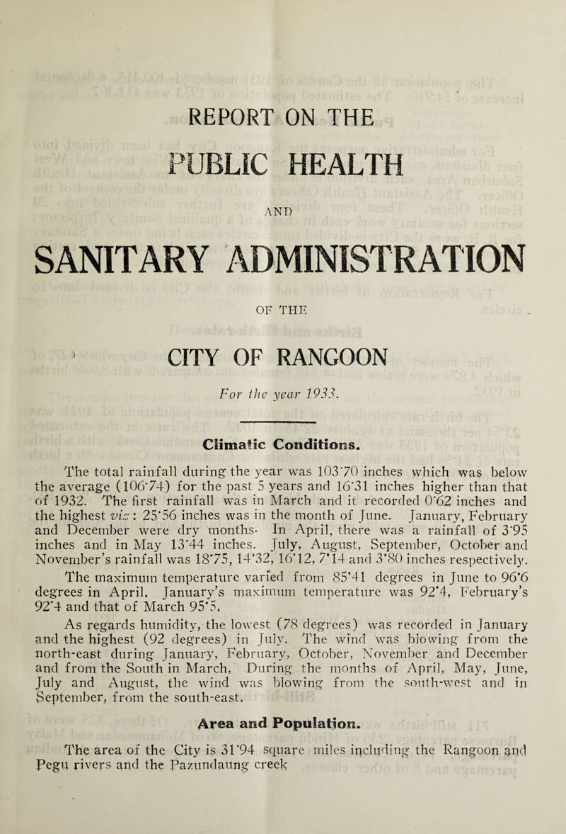 REPORT ON THE PUBLIC HEALTH AND SANITARY ADMINISTRATION OF THE CITY OF RANGOON For the year 1933. Climatic Conditions. The total rainfall during the year was 10370 inches which was below the average (10674) for the past 5 years and 16*31 inches higher than that of 1932. The first rainfall was in March and it recorded 0*62 inches and the highest viz: 25*56 inches was in the month of June. January, February and December were dry months- In April, there was a rainfall of 3*95 inches and in May 13*44 inches. July, August, September, October and November’s rainfall was 18*75, 14*32, 16*12, 7*14 and 3’80 inches respectively. The maximum temperature varied from 85*41 degrees in June to 96*6 degrees in April. January’s maximum temperature was 92*4, February’s 92*4 and that of March 95*5, As regards humidity, the lowest (78 degrees) was recorded in January and the highest (92 degrees) in July, The wind was blowing from the north-east during January, February, October, November and December and from the South in March, During the months of April, May, June, July and August, the wind was blowing from the south-west and in September, from the south-east, % Area and Population. The area of the City is 31*94 square miles including the Rangoon and Pegu rivers and the Pazundaung creek