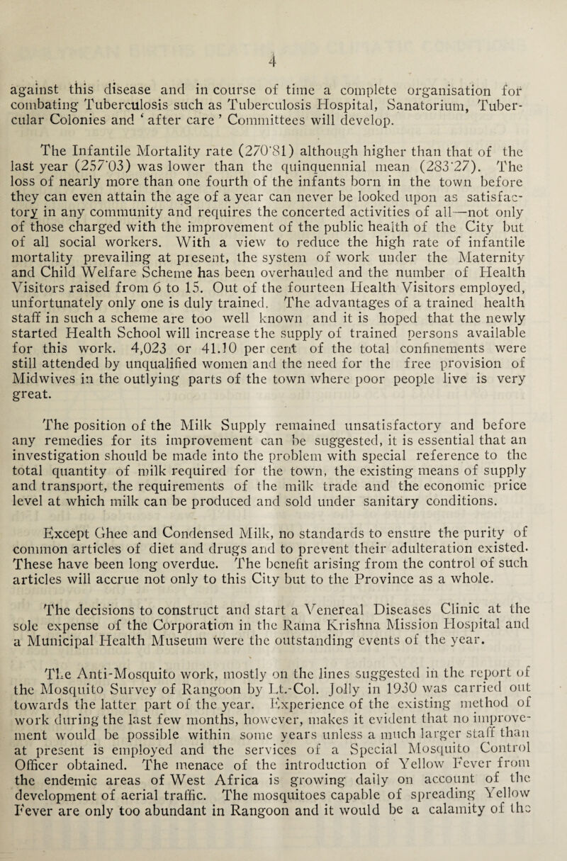 against this disease and in course of time a complete organisation for combating Tuberculosis such as Tuberculosis Hospital, Sanatorium, Tuber¬ cular Colonies and ‘ after care ’ Committees will develop. The Infantile Mortality rate (270*81) although higher than that of the last year (25/ 03) was lower than the quinquennial mean (283*27). The loss of nearly more than one fourth of the infants born in the town before they can even attain the age of a year can never be looked upon as satisfac¬ tory in any community and requires the concerted activities of all—not only of those charged with the improvement of the public health of the City but of all social workers. With a view to reduce the high rate of infantile mortality prevailing at present, the system of work under the Maternity and Child Welfare Scheme has been overhauled and the number of Health Visitors raised from 6 to 15. Out of the fourteen Health Visitors employed, unfortunately only one is duly trained. The advantages of a trained health staff in such a scheme are too well known and it is hoped that the newly started Health School will increase the supply of trained persons available for this work. 4,023 or 41.10 per cent of the total confinements were still attended by unqualified women and the need for the free provision of Midwives in the outlying parts of the town where poor people live is very great. The position of the Milk Supply remained unsatisfactory and before any remedies for its improvement can be suggested, it is essential that an investigation should be made into the problem with special reference to the total quantity of milk required for the town, the existing means of supply and transport, the requirements of the milk trade and the economic price level at which milk can be produced and sold under sanitary conditions. Except Ghee and Condensed Milk, no standards to ensure the purity of common articles of diet and drugs and to prevent their adulteration existed. These have been long overdue. The benefit arising from the control of such articles will accrue not only to this City but to the Province as a whole. The decisions to construct and start a Venereal Diseases Clinic at the sole expense of the Corporation in the Rama Krishna Mission Plospital and a Municipal Idealth Museum were the outstanding events of the year. The Anti-Mosquito work, mostly on the lines suggested in the report of the Mosquito Survey of Rangoon by Lt.-Col. jolly in 1930 was carried out towards the latter part of the year. Experience of the existing method of work during the last few months, however, makes it evident that no improve¬ ment would be possible within some years unless a much larger staff than at present is employed and the services of a Special Mosquito Control Officer obtained. The menace of the introduction of Yellow Fever from the endemic areas of West Africa is growing daily on account of the development of aerial traffic. The mosquitoes capable of spreading Yellow Fever are only too abundant in Rangoon and it would be a calamity of the