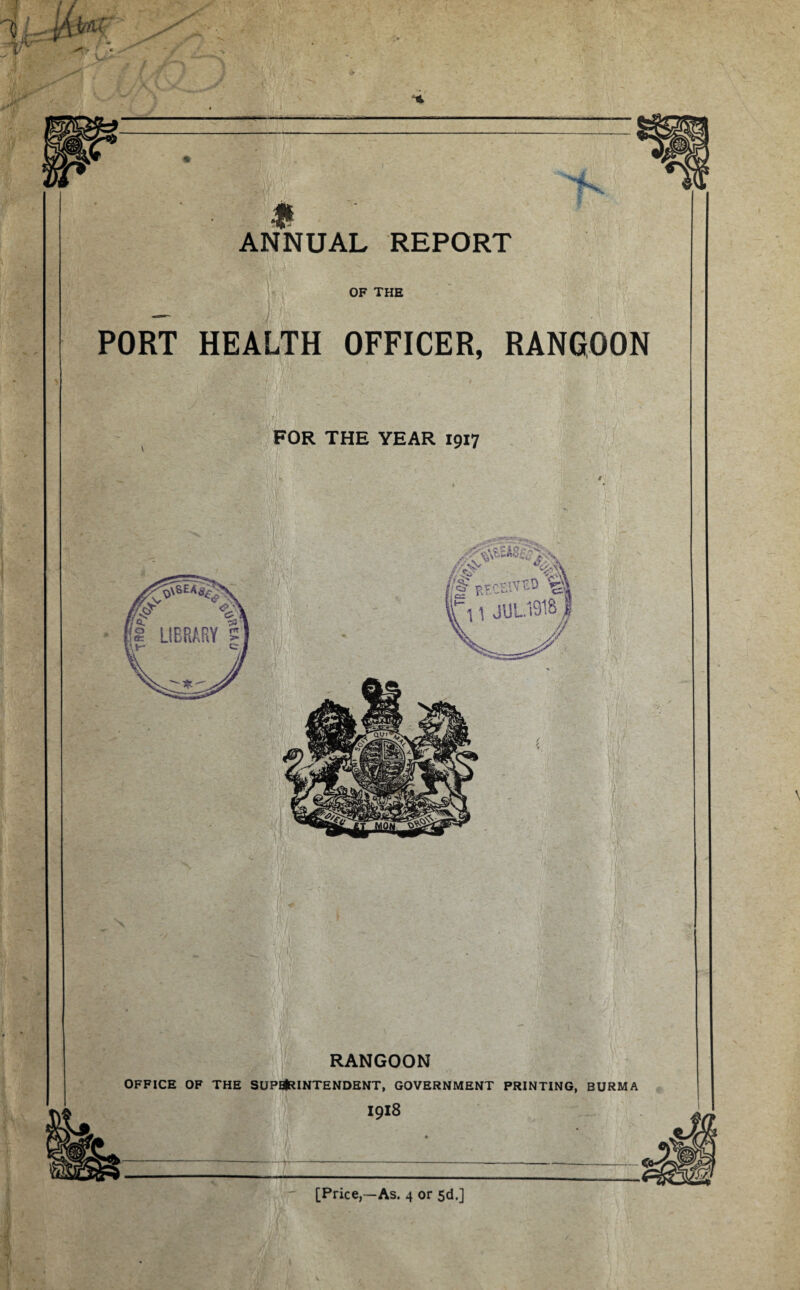 OF THE PORT HEALTH OFFICER, RANGOON FOR THE YEAR 19x7 RANGOON OFFICE OF THE SUPB(RINTENDENT, GOVERNMENT PRINTING, BURMA 1918 [Price,—As. 4 or 5d.]