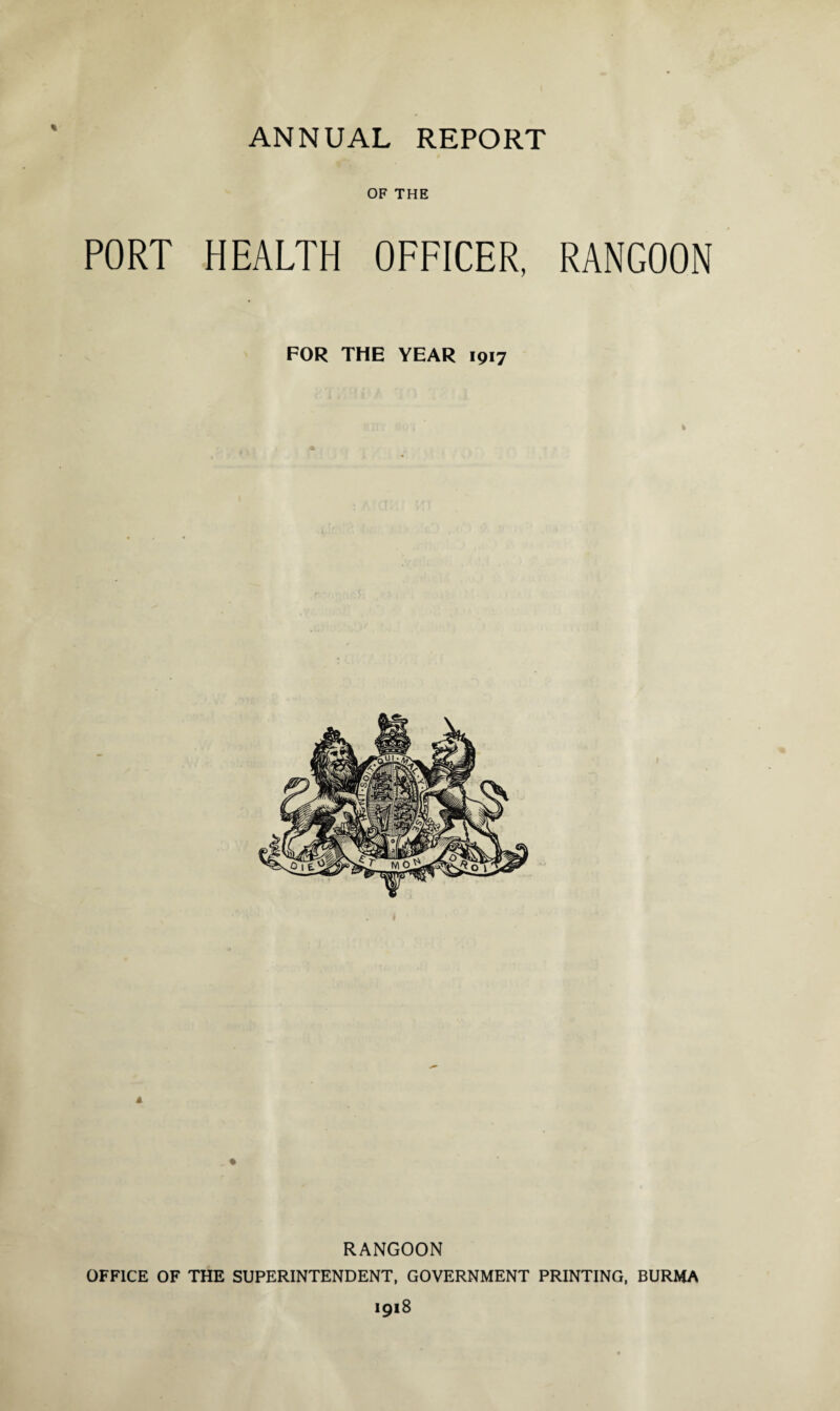 ANNUAL REPORT OF THE PORT HEALTH OFFICER, RANGOON FOR THE YEAR 1917 RANGOON OFFICE OF THE SUPERINTENDENT, GOVERNMENT PRINTING, BURMA 1918