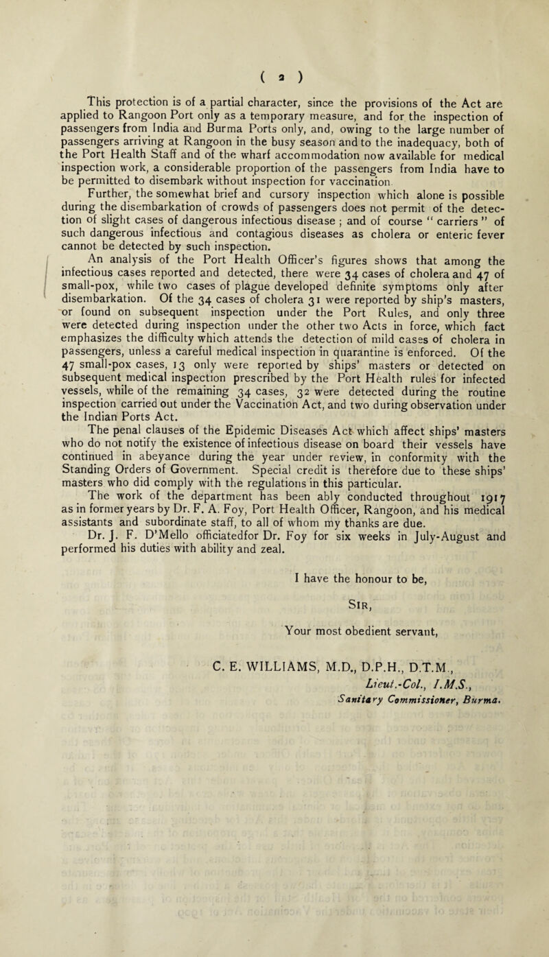 ( » ) This protection is of a partial character, since the provisions of the Act are applied to Rangoon Port only as a temporary measure, and for the inspection of passengers from India and Burma Ports only, and, owing to the large number of passengers arriving at Rangoon in the busy season and to the inadequacy, both of the Port Health Staff and of the wharf accommodation now available for medical inspection work, a considerable proportion of the passengers from India have to be permitted to disembark without inspection for vaccination Further, the somewhat brief and cursory inspection which alone is possible during the disembarkation of crowds of passengers does not permit of the detec¬ tion of slight cases of dangerous infectious disease ; and of course “ carriers ” of such dangerous infectious and contagious diseases as cholera or enteric fever cannot be detected by such inspection. An analysis of the Port Health Officer’s figures shows that among the infectious cases reported and detected, there were 34 cases of cholera and 47 of small-pox, while two cases of plague developed definite symptoms only after disembarkation. Of the 34 cases of cholera 31 were reported by ship’s masters, or found on subsequent inspection under the Port Rules, and only three were detected during inspection under the other two Acts in force, which fact emphasizes the difficulty which attends the detection of mild cases of cholera in passengers, unless a careful medical inspection in quarantine is enforced. Of the 47 small-pox cases, 13 only were reported by ships’ masters or detected on subsequent, medical inspection prescribed by the Port Health rules for infected vessels, while of the remaining 34 cases, 32 were detected during the routine inspection carried out under the Vaccination Act, and two during observation under the Indian Ports Act. The penal clauses of the Epidemic Diseases Act which affect ships’ masters who do not notify the existence of infectious disease on board their vessels have continued in abeyance during the year under review, in conformity with the Standing Orders of Government. Special credit is therefore due to these ships’ masters who did comply with the regulations in this particular. The work of the department has been ably conducted throughout 1917 as in former years by Dr. F. A. Foy, Port Health Officer, Rangoon, and his medical assistants and subordinate staff, to all of whom my thanks are due. Dr. J. F. D’Mello officiatedfor Dr. Foy for six weeks in July-August and performed his duties with ability and zeal. I have the honour to be, Sir, Your most obedient servant, C. E. WILLIAMS, M.D., D.P.H., D.T.M , Lieut.-Col., I.M.S., Sanitary Commissioner, Burma.