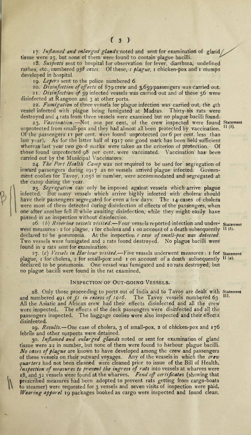 17. Inflamed and enlarged glands noted and sent for examination of tissue were 25, but none of them were found to contain plague bacilli. 18. Suspects sent to hospital for observation for fever, diarrhoea, undefined rashes, etc., numbered 958 cases. Of these, 1 plague, 1 chicken-pox and 1 mumps developed in hospital. 19. Lepers sent to the police numbered 6. 20. Disinfection of effects of 879 crew and 3,659 passengers was carried out. 21. Disinfection of 59 infected vessels was carried out and of these 56 were disinfected at Rangoon and 3 at other ports. 22. Fumigation of three vessels for plague infection was carried out, the 4th vessel infected with plague being fumigated at Madras. Thirty-six rats were destroyed and 4 rats from three vessels were examined but no plague bacilli found. 23. Vaccination.—Not one per cent, of the crew inspected were found Statement unprotected from small-pox and they had almost all been protected by vaccination. 11 Of the passengers 11 per cent, were found unprotected (or 6 per cent, less than last year). As for the latter half of 1917 one good mark has been held sufficient whereas last year two good marks were taken as the criterion of protection. Of those found unprotected 98 per cent, were vaccinated. Vaccination has been carried out by the Municipal Vaccinators. 24. The Port Health Camp was not required to be used for segregation of inward passengers during 1917 as no vessels arrived plague infected. Govern¬ ment coolies for Tavoy, 1,058 in number, were accommodated and segregated at the camp during the year. 25. Segregation can only be imposed against vessels which arrive plague infected. But many vessels which arrive highly infected with cholera should have their passengers segregated for even a few days. The 14 cases of cholera were most of them detected during disinfection of effects of the passengers, when one after another fell ill while awaiting disinfection, while they might easily have passed in an inspection without disinfection. 26. (b) Riverine vessels visited.—Four vessels reported infection and under- statement went measures : 2 for plague, 1 for cholera and 1 on account of a death subsequently 11 (*)• declared to be pneumonia. At the inspection / case of small-pox was detected. Two vessels were fumigated and 2 rats found destroyed. No plague bacilli were found in 2 rats sent for examination. 27. (c) Vessels in Harbour visited.—Five vessels underwent measures : 1 for statement plague, 1 for cholera, 2 for small-pox and 1 on account of a death subsequently 11 (°)* declared to be pneumonia. One vessel was fumigated and 10 rats destroyed, but no plague bacilli were found in the rat examined. Inspection of Out-going Vessels. 28. Only those proceeding to ports out of India and to Tavoy are dealt with Statement and numbered 491 or 5/ in excess of 1916. The Tavoy vessels numbered 63 III# All the Asiatic and African crew had their effects disinfected and all the crew were inspected. The effects of the deck passengers were disinfected and all the passengers inspected. The baggage coolies were also inspected and their effects disinfected. 29. Results.—One case of cholera, 3 of small-pox, 2 of chicken-pox and 176 febrile and other suspects were detained. 30. Inflamed and enlarged glands noted or sent for examination of gland tissue were 22 in number, but none of them were found to harbour plague bacilli. No cases of plague are known to have developed among the crew and passengers of these vessels on their outward voyages. Any of the vessels in which the crew quarters had not been cleaned were cleaned prior to issue of the Bill of Health. Inspection of measures to prevent the ingress of rats into vessels at wharves were 18, and 32 vessels were found at the wharves. Fend off certificates (showing that prescribed measures had been adopted to prevent rats getting from cargo-boats to steamer) were requested for 3 vessels and seven visits of inspection were paid. Wearing apparel 19 packages booked as cargo were inspected and found clean.