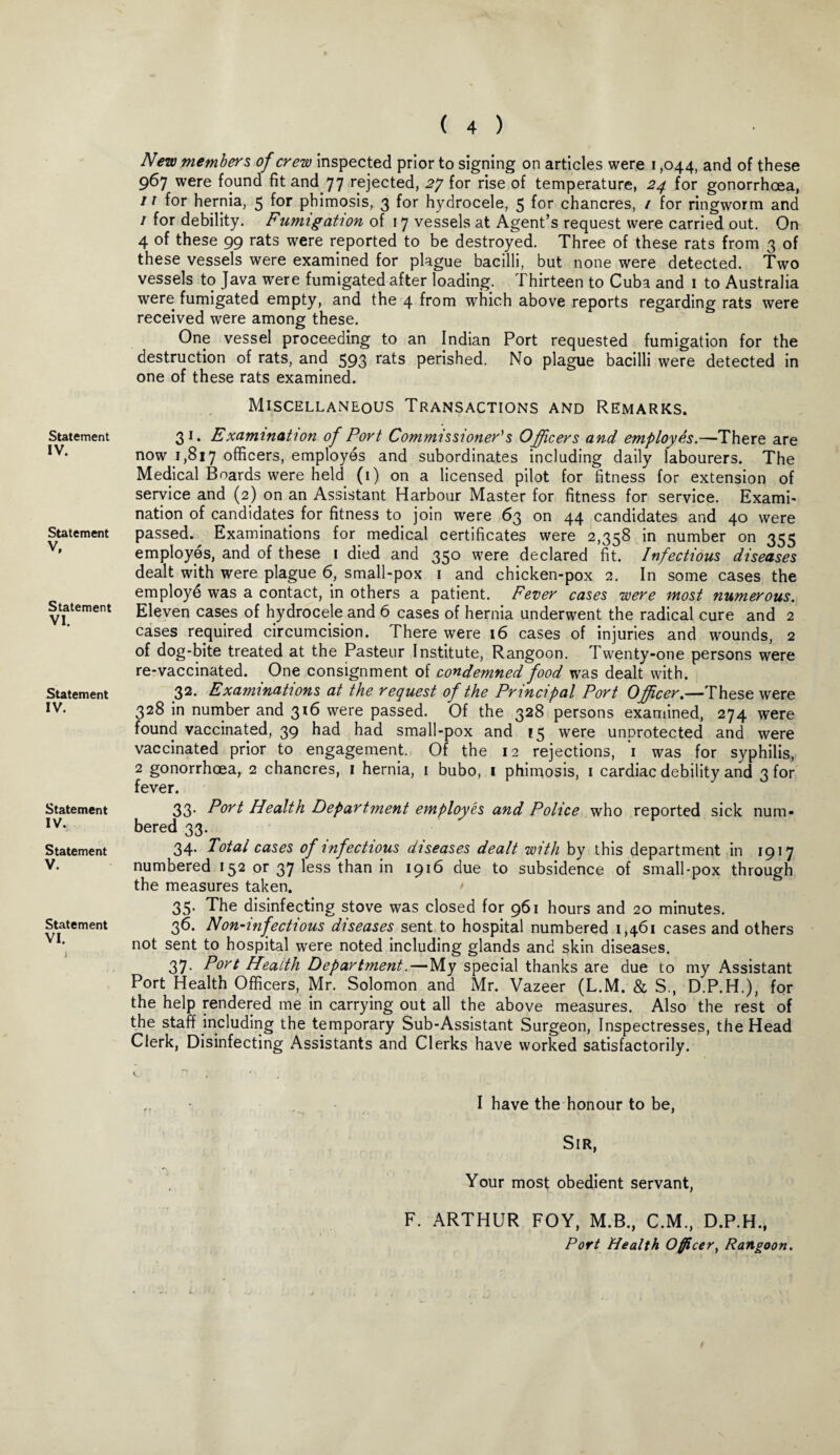 Statement IV. Statement V, Statement VI. Statement IV. Statement IV. Statement V. Statement VI. ( 4 ) New members of crew inspected prior to signing on articles were i ,044, and of these 967 were found fit and 77 rejected, 27 for rise of temperature, 24 for gonorrhoea, 11 for hernia, 5 for phimosis, 3 for hydrocele, 5 for chancres, / for ringworm and 1 for debility. Fumigation of 17 vessels at Agent’s request were carried out. On 4 of these 99 rats were reported to be destroyed. Three of these rats from 3 of these vessels were examined for plague bacilli, but none were detected. Two vessels to Java were fumigated after loading. Thirteen to Cuba and 1 to Australia were fumigated empty, and the 4 from which above reports regarding rats were received were among these. One vessel proceeding to an Indian Port requested fumigation for the destruction of rats, and 593 ra^s perished. No plague bacilli were detected in one of these rats examined. Miscellaneous Transactions and Remarks. 31. Examination of Port Commissioner's Officers and employes.—There are now 1,817 officers, employes and subordinates including daily labourers. The Medical Boards were held (1) on a licensed pilot for fitness for extension of service and (2) on an Assistant Harbour Master for fitness for service. Exami¬ nation of candidates for fitness to join were 63 on 44 candidates and 40 were passed. Examinations for medical certificates were 2,358 in number on 355 employes, and of these 1 died and 350 were declared fit. Infectious diseases dealt with were plague 6, small-pox 1 and chicken-pox 2. In some cases the employd was a contact, in others a patient. Fever cases were most numerous. Eleven cases of hydrocele and 6 cases of hernia underwent the radical cure and 2 cases required circumcision. There were 16 cases of injuries and wounds, 2 of dog-bite treated at the Pasteur Institute, Rangoon. Twenty-one persons were re-vaccinated. One consignment of condemned food was dealt with. 32. Examinations at the request of the Principal Port Officer.—These were 328 in number and 316 were passed. Of the 328 persons examined, 274 were found vaccinated, 39 had had small-pox and 15 were unprotected and were vaccinated prior to engagement, Of the 12 rejections, *1 was for syphilis, 2 gonorrhoea, 2 chancres, 1 hernia, 1 bubo, 1 phimosis, 1 cardiac debility and 3 for fever. 33- Port Health Department employes and Police who reported sick num¬ bered 33. 34. Total cases of infectious diseases dealt with by this department in 1917 numbered 152 or 37 less than in 1916 due to subsidence of small-pox through the measures taken. 35. The disinfecting stove was closed for 961 hours and 20 minutes. 36. Non-infectious diseases sent to hospital numbered 1,461 cases and others not sent to hospital were noted including glands and skin diseases. 37. Port Health Department.—My special thanks are due to my Assistant Port Health Officers, Mr. Solomon and Mr. Vazeer (L.M. & S., D.P.H.), for the help rendered me in carrying out all the above measures. Also the rest of the staff including the temporary Sub-Assistant Surgeon, Inspectresses, the Head Clerk, Disinfecting Assistants and Clerks have worked satisfactorily. I have the honour to be, Sir, Your most obedient servant, F. ARTHUR FOY, M.B., C.M., D.P.H., Port Health Officer, Rangoon.