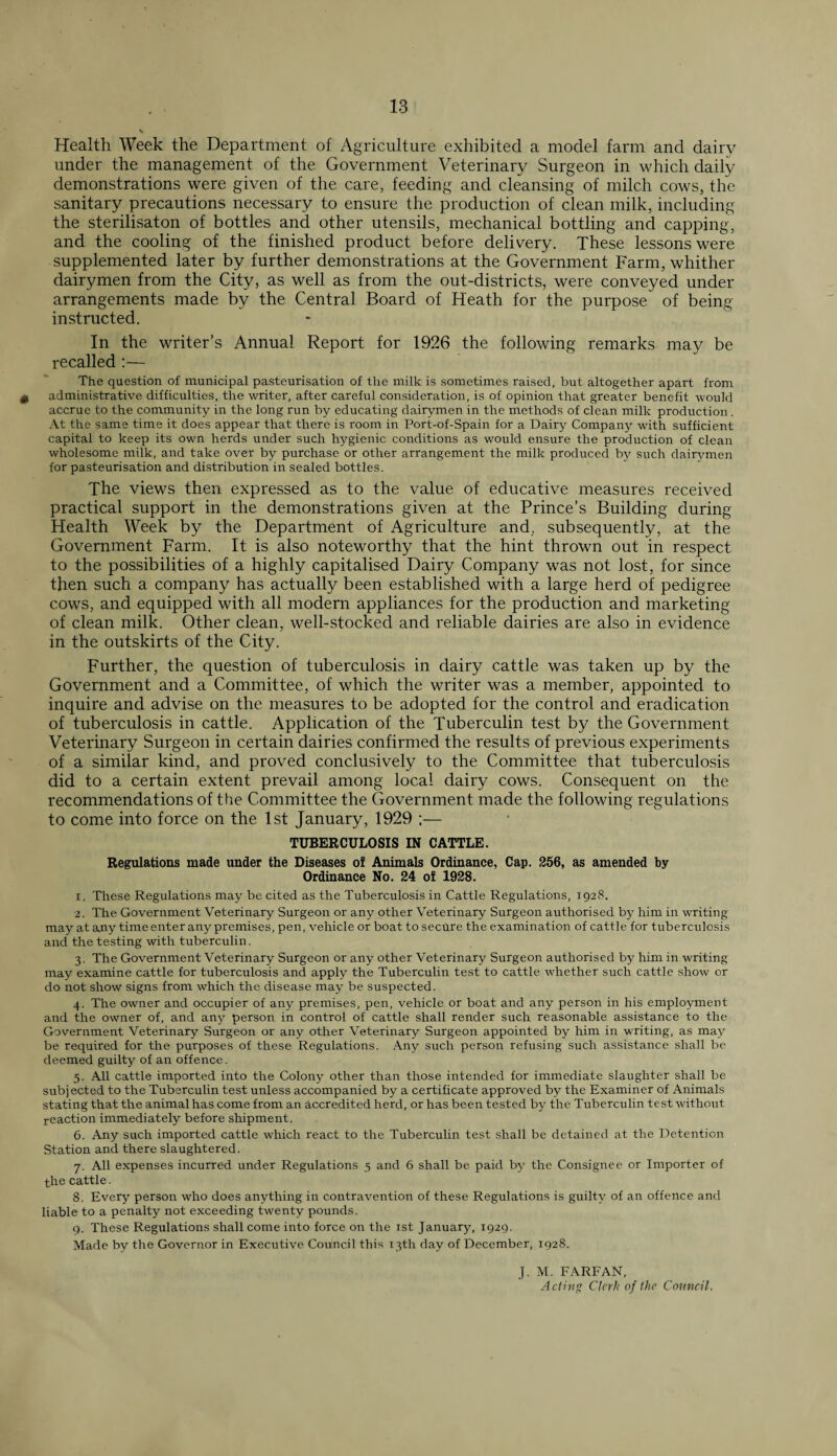 Health Week the Department of Agriculture exhibited a model farm and dairy under the management of the Government Veterinary Surgeon in which daily demonstrations were given of the care, feeding and cleansing of milch cows, the sanitary precautions necessary to ensure the production of clean milk, including the sterilisaton of bottles and other utensils, mechanical bottling and capping, and the cooling of the finished product before delivery. These lessons were supplemented later by further demonstrations at the Government Farm, whither dairymen from the City, as well as from the out-districts, were conveyed under arrangements made by the Central Board of Heath for the purpose of being- instructed. In the writer’s Annual Report for 1926 the following remarks may be recalled :— The question of municipal pasteurisation of the milk is sometimes raised, but altogether apart from 0 administrative difficulties, the writer, after careful consideration, is of opinion that greater benefit would accrue to the community in the long run by educating dairymen in the methods of clean milk production . At the same time it does appear that there is room in Port-of-Spain for a Dairy Company with sufficient capital to keep its own herds under such hygienic conditions as would ensure the production of clean wholesome milk, and take over by purchase or other arrangement the milk produced by such dairymen for pasteurisation and distribution in sealed bottles. The views then expressed as to the value of educative measures received practical support in the demonstrations given at the Prince’s Building during Health Week by the Department of Agriculture and. subsequently, at the Government Farm. It is also noteworthy that the hint thrown out in respect to the possibilities of a highly capitalised Dairy Company was not lost, for since then such a company has actually been established with a large herd of pedigree cows, and equipped with all modern appliances for the production and marketing of clean milk. Other clean, well-stocked and reliable dairies are also in evidence in the outskirts of the City. Further, the question of tuberculosis in dairy cattle was taken up by the Government and a Committee, of which the writer was a member, appointed to inquire and advise on the measures to be adopted for the control and eradication of tuberculosis in cattle. Application of the Tuberculin test by the Government Veterinary Surgeon in certain dairies confirmed the results of previous experiments of a similar kind, and proved conclusively to the Committee that tuberculosis did to a certain extent prevail among local dairy cows. Consequent on the recommendations of the Committee the Government made the following regulations to come into force on the 1st January, 1929 ;— TUBERCULOSIS IN CATTLE. Regulations made under the Diseases of Animals Ordinance, Cap. 256, as amended by Ordinance No. 24 of 1928. 1. These Regulations may be cited as the Tuberculosis in Cattle Regulations, 1928. 2. The Government Veterinary Surgeon or any other Veterinary Surgeon authorised by him in writing may at any time enter any premises, pen, vehicle or boat to secure the examination of cattle for tuberculosis and the testing with tuberculin. 3. The Government Veterinary Surgeon or any other Veterinary Surgeon authorised by him in writing may examine cattle for tuberculosis and apply the Tuberculin test to cattle whether such cattle show or do not show signs from which the disease may be suspected. 4. The owner and occupier of any premises, pen, vehicle or boat and any person in his employment and the owner of, and any person in control of cattle shall render such reasonable assistance to the Government Veterinary Surgeon or any other Veterinary Surgeon appointed by him in writing, as may be required for the purposes of these Regulations. Any such person refusing such assistance shall be deemed guilty of an offence. 5. All cattle imported into the Colony other than those intended for immediate slaughter shall be subjected to the Tuberculin test unless accompanied by a certificate approved by the Examiner of Animals stating that the animal has come from an accredited herd, or has been tested by the Tuberculin test without reaction immediately before shipment. 6. Any such imported cattle which react to the Tuberculin test shall be detained at the Detention Station and there slaughtered. 7. All expenses incurred under Regulations 5 and 6 shall be paid by the Consignee or Importer of the cattle. 8. Every person who does anything in contravention of these Regulations is guilty of an offence and liable to a penalty not exceeding twenty pounds. 9. These Regulations shall come into force on the 1st January, 1929. Made by the Governor in Executive Council this 13th day of December, 1928. J. M. FARFAN, Acting Clerk of the Council.