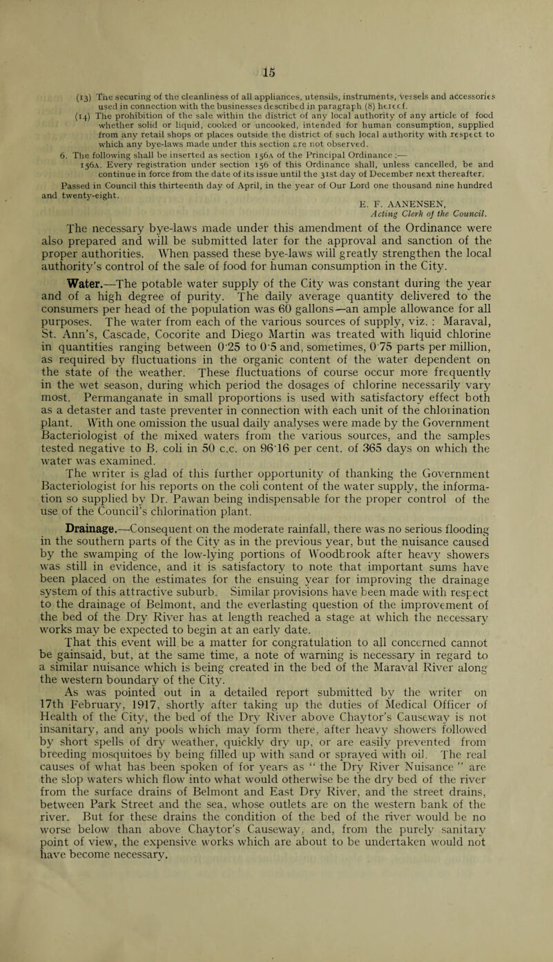 (13) 'fhe securing of the cleanliness of all appliances, utensils, instruments, vessels and accessories used in connection with the businesses described in paragraph (8) hexecf. (14) The prohibition of the sale within the district of any local authority of any article of food whether solid or liquid, cooked or uncooked, intended for human consumption, supplied from any retail shops or places outside the district of such local authority with respect to which any bye-laws made under this section are not observed. 6. The following shall be inserted as section 156A of the Principal Ordinance — 156A. Every registration under section 156 of this Ordinance shall, unless cancelled, be and continue in force from the date of its issue until the 31st day of December next thereafter. Passed in Council this thirteenth day of April, in the year of Our Lord one thousand nine hundred and twenty-eight. E. F. AANENSEN, Acting Clerk oj the Council. The necessary bye-laws made under this amendment of the Ordinance were also prepared and will be submitted later for the approval and sanction of the proper authorities. When passed these bye-laws will greatly strengthen the local authority’s control of the sale of food for human consumption in the City. Water.—The potable water supply of the City was constant during the year and of a high degree of purity. The daily average quantity delivered to the consumers per head of the population was 60 gallons—an ample allowance for all purposes. The water from each of the various sources of supply, viz. : Maraval, St. Ann’s, Cascade, Cocorite and Diego Martin was treated with liquid chlorine in quantities ranging between 0‘25 to 0'5 and, sometimes, 075 parts per million, as required by fluctuations in the organic content of the water dependent on the state of the weather. These fluctuations of course occur more frequently in the wet season, during which period the dosages of chlorine necessarily vary most. Permanganate in small proportions is used with satisfactory effect both as a detaster and taste preventer in connection with each unit of the chlorination plant. With one omission the usual daily analyses were made by the Government Bacteriologist of the mixed waters from the various sources, and the samples tested negative to B. coli in 50 c.c. on 96'16 per cent, of 365 days on which the water was examined. The writer is glad of this further opportunity of thanking the Government Bacteriologist for his reports on the coli content of the water supply, the informa¬ tion so supplied by Dr. Pawan being indispensable for the proper control of the use of the Council’s chlorination plant. Drainage.—•Consequent on the moderate rainfall, there was no serious flooding in the southern parts of the City as in the previous year, but the nuisance caused by the swamping of the low-lying portions of Woodbrook after heavy showers was still in evidence, and it is satisfactory to note that important sums have been placed on the estimates for the ensuing year for improving the drainage system of this attractive suburb. Similar provisions have been made with respect to the drainage of Belmont, and the everlasting question of the improvement of the bed of the Dry River has at length reached a stage at which the necessary works may be expected to begin at an early date. That this event will be a matter for congratulation to all concerned cannot be gainsaid, but, at the same time, a note of warning is necessary in regard to a similar nuisance which is being created in the bed of the Maraval River along the western boundary of the City. As was pointed out in a detailed report submitted by the writer on 17th February, 1917, shortly after taking up the duties of Medical Officer of Health of the City, the bed of the Dry River above Chaytor’s Causeway is not insanitary, and any pools which may form there, after heavy showers followed by short spells of dry weather, quickly dry up, or are easily prevented from breeding mosquitoes by being filled up with sand or sprayed with oil. The real causes of what has been spoken of for years as “ the Dry River Nuisance ” are the slop waters which flow into what would otherwise be the dry bed of the river from the surface drains of Belmont and East Dry River, and the street drains, between Park Street and the sea, whose outlets are on the western bank of the river. But for these drains the condition of the bed of the river would be no worse below than above Chaytor’s Causeway, and, from the purely sanitary point of view, the expensive works which are about to be undertaken would not have become necessary.