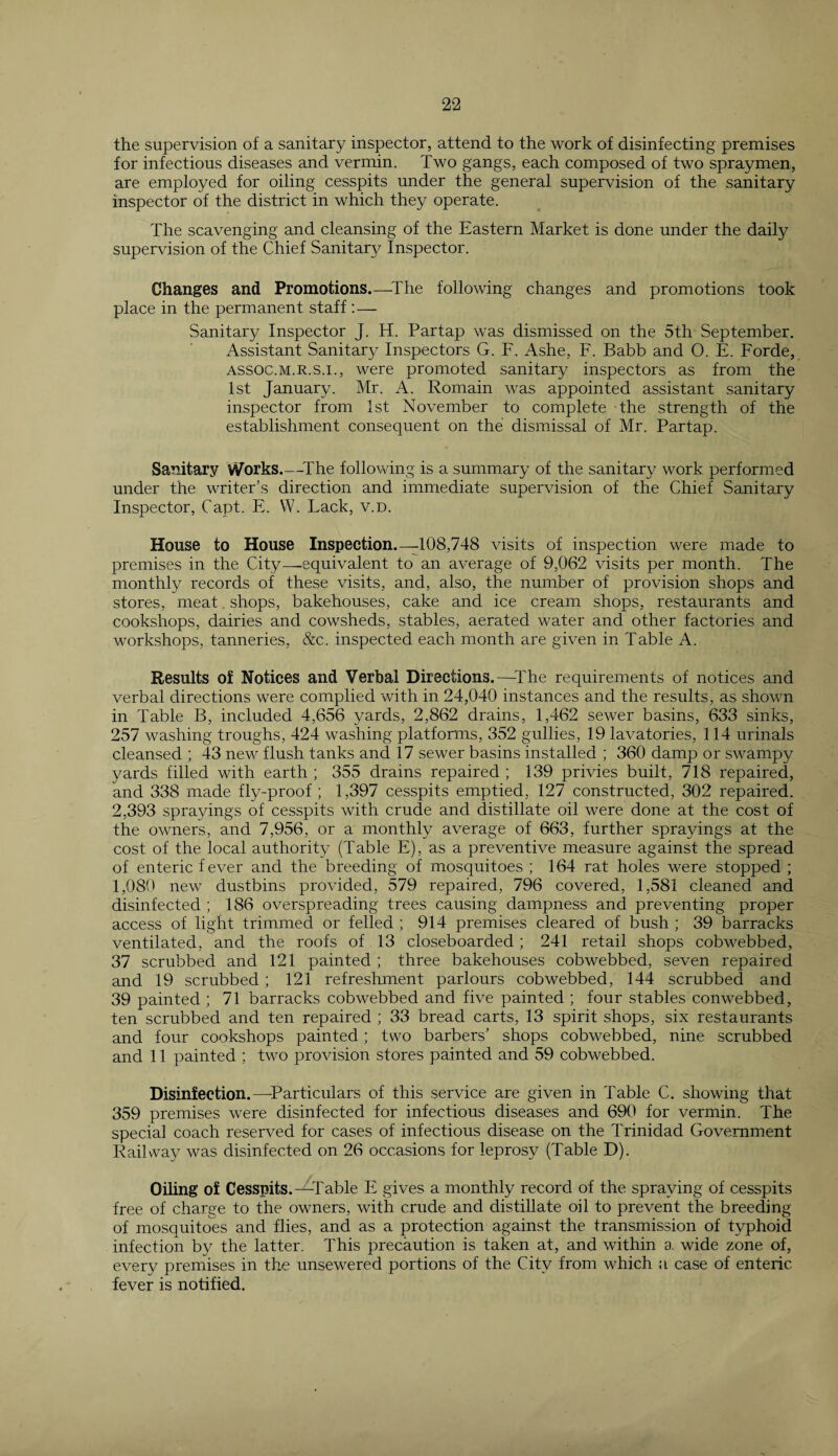 the supervision of a sanitary inspector, attend to the work of disinfecting premises for infectious diseases and vermin. Two gangs, each composed of two spraymen, are employed for oiling cesspits under the general supervision of the sanitary inspector of the district in which they operate. The scavenging and cleansing of the Eastern Market is done under the daily supervision of the Chief Sanitary Inspector. Changes and Promotions—The following changes and promotions took place in the permanent staff : — Sanitary Inspector J. H. Partap was dismissed on the 5th September. Assistant Sanitary Inspectors G. F. Ashe, F. Babb and O. E. Forde, assoc.m.r.s.i., were promoted sanitary inspectors as from the 1st January. Mr. A. Romain was appointed assistant sanitary inspector from 1st November to complete the strength of the establishment consequent on the dismissal of Mr. Partap. Sanitary Works_The following is a summary of the sanitary work performed under the writer’s direction and immediate supervision of the Chief Sanitary Inspector, Capt. E. W. Pack, v.D. House to House Inspection.—-108,748 visits of inspection were made to premises in the City—equivalent to an average of 9,062 visits per month. The monthly records of these visits, and, also, the number of provision shops and stores, meat. shops, bakehouses, cake and ice cream shops, restaurants and cookshops, dairies and cowsheds, stables, aerated water and other factories and workshops, tanneries, &c. inspected each month are given in Table A. Results of Notices and Verbal Directions.—-The requirements of notices and verbal directions were complied with in 24,040 instances and the results, as shown in Table B, included 4,656 yards, 2,862 drains, 1,462 sewer basins, 633 sinks, 257 washing troughs, 424 washing platforms, 352 gullies, 19 lavatories, 114 urinals cleansed ; 43 new flush tanks and 17 sewer basins installed ; 360 damp or swampy yards filled with earth ; 355 drains repaired ; 139 privies built, 718 repaired, and 338 made fly-proof ; 1,397 cesspits emptied, 127 constructed, 302 repaired. 2,393 sprayings of cesspits with crude and distillate oil were done at the cost of the owners, and 7,956, or a monthly average of 663, further sprayings at the cost of the local authority (Table E), as a preventive measure against the spread of enteric fever and the breeding of mosquitoes ; 164 rat holes were stopped ; 1,080 new dustbins provided, 579 repaired, 796 covered, 1,581 cleaned and disinfected ; 186 overspreading trees causing dampness and preventing proper access of light trimmed or felled ; 914 premises cleared of bush ; 39 barracks ventilated, and the roofs of 13 closeboarded ; 241 retail shops cobwebbed, 37 scrubbed and 121 painted ; three bakehouses cobwebbed, seven repaired and 19 scrubbed ; 121 refreshment parlours cobwebbed, 144 scrubbed and 39 painted ; 71 barracks cobwebbed and five painted ; four stables conwebbed, ten scrubbed and ten repaired ; 33 bread carts, 13 spirit shops, six restaurants and four cookshops painted ; two barbers’ shops cobwebbed, nine scrubbed and 11 painted ; two provision stores painted and 59 cobwebbed. Disinfection.—Particulars of this service are given in Table C. showing that 359 premises were disinfected for infectious diseases and 690 for vermin. The special coach reserved for cases of infectious disease on the Trinidad Government Railway was disinfected on 26 occasions for leprosy (Table D). Oiling of Cesspits.—Table E gives a monthly record of the spraying of cesspits free of charge to the owners, with crude and distillate oil to prevent the breeding of mosquitoes and flies, and as a protection against the transmission of typhoid infection by the latter. This precaution is taken at, and within a wide zone of, every premises in the unsewered portions of the City from which a case of enteric fever is notified.