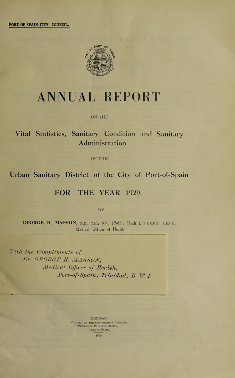 ANNUAL REPORT ON THE Vital Statistics, Sanitary Condition and Sanitary Administration OF THE Urban Sanitary District of the City of Port-of-Spain FOR THE YEAR 1929. BY GEORGE H. MASSON, m.d., cm., D.Sc. (Public Health), F.R.C.P.E., F.R.S.E., Medical Officer of Health. With the Compliments of Dr. GEORGE H MASSON, Medical Officer of Health, Fort-of-Spain, Trinidad, B. W. I. TRINIDAD : Printed by the Government Printer, Government Printing Office, 1'or.t-of-Spain. 1930.