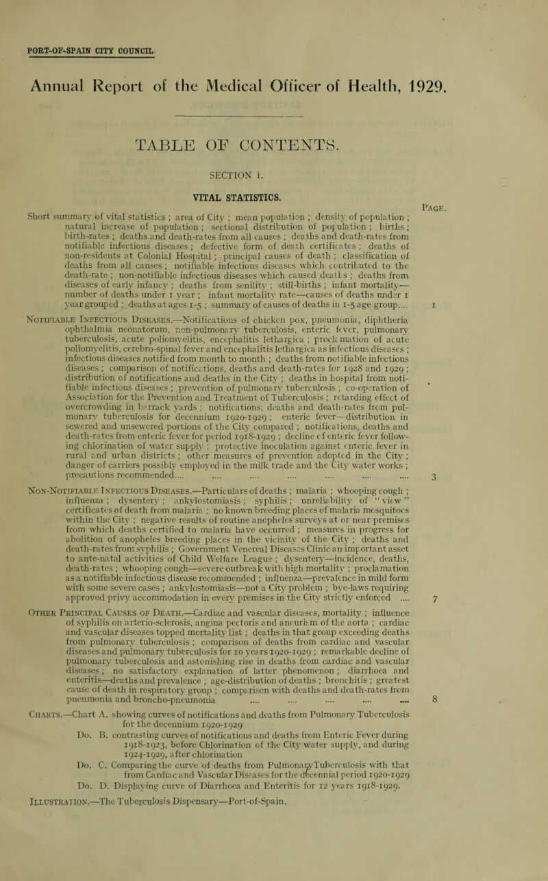 Annual Report of the Medical Officer of Health, 1929. TABLE OE CONTENTS. SECTION I. VITAL STATISTICS. Page. Short summary of vital statistics ; area of City ; mean population ; density of population ; natural increase of population ; sectional distribution of population ; births ; birth-rates ; deaths and death-rates from all causes ; deaths and death-rates from notifiable infectious diseases ; defective form of death certificates ; deaths of non-residents at Colonial Hospital ; principal causes of death ; classification of deaths from all causes ; notifiable infectious diseases which contributed to the death-rate ; non-notifiable infectious diseases which caused deaths ; deaths from diseases of early infancy ; deaths from senility ; still-births ; infant mortality— number of deaths under i year ; infant mortality rate—causes of deaths under i year grouped ; deaths at ages 1-5 ; summary of causes of deaths in 1-5 age group.... 1 Notifiable Infectious Diseases.—Notifications of chicken pox, pneumonia, diphtheria ophthalmia neonatorum, non-pulmonary tuberculosis, enteric fever, pulmonary tuberculosis, acute poliomyelitis, encephalitis lethargica ; proclamation of acute poliomyelitis, cerebro-spinal fever and encephalitis lethargica as infectious diseases ; infectious diseases notified from month to month ; deaths from notifiable infectious diseases ; comparison of notifications, deaths and death-rates for 1928 and 1929 ; distribution of notifications and deaths in the City ; deaths in hospital from noti¬ fiable infectious diseases ; prevention of pulmonary tuberculosis ; co-operation of Association for the Prevention and Treatment of Tuberculosis ; retarding effect of overcrowding in barrack yards ; notifications, deaths and death-rates from pul¬ monary tuberculosis for decennium 1920-1929 ; enteric fever—distribution in sewered and unsewered portions of the City compared ; notifications, deaths and death-rates from enteric fever for period 1918-1929 ; decline cf enteric fever follow¬ ing chlorination of water supply ; protective inoculation against enteric fever in rural and urban districts ; other measures of prevention adopted in the City ; danger of carriers possibly employed in the milk trade and the City water works ; precautions recommended.... .... .... .... .... .... .... 3 Non-Notifiable Infectious Diseases.—Particulars of deaths ; malaria ; whooping cough ; influenza ; dysentery ; ankylostomiasis ; syphilis ; unreliability of “ view ” certificates of death from malaria ; no known breeding places of malaria mosquitoes within the City ; negative results of routine anopheles surveys at or near premises from which deaths certified to malaria have occurred ; measures in progress for abolition of anopheles breeding places in the vicinity of the City ; deaths and death-rates from syphilis ; Government Venereal Diseases Clinic an important asset to ante-natal activities of Child Welfare League ; dysentery—incidence, deaths, death-rates ; whooping cough—severe outbreak with high mortality ; proclamation as a notifiable infectious disease recommended ; influenza—prevalence in mild form with some severe cases ; ankylostomiasis—not a City problem ; bye-laws requiring approved privy accommodation in every premises in the City strictly enforced .... 7 Other Principal Causes of Death.—Cardiac and vascular diseases, mortality ; influence of syphilis on arterio-sclerosis, angina pectoris and aneurism of the aorta ; cardiac and vascular diseases topped mortality list; deaths in that group exceeding deaths from pulmonary tuberculosis ; comparison of deaths from cardiac and vascular diseases and pulmonary tuberculosis for 10 years 1920-1929 ; remarkable decline of pulmonary tuberculosis and astonishing rise in deaths from cardiac and vascular diseases; no satisfactory explanation of latter phenomenon ; diarrhoea and enteritis—deaths and prevalence ; a.ge-distrib ut ion of deaths ; bronchitis; greatest cause of death in respiratory group ; comparison with deaths and death-rates from pneumonia and broncho-pneumonia .... .... .... .... — 8 Charts,—Chart A. showing curves of notifications and deaths from Pulmonary Tuberculosis for the decennium 1920-1929 Do. B. contrasting curves of notifications and deaths from Enteric Fever during 1918-1923, before Chlorination of the City water supply, and during 1924-1929, after chlorination Do. C. Comparing the curve of deaths from Pulmonany Tuberculosis with that from Cardiac and Vascular Diseases for the decennial period 1920-1929 Do. D. Displaying curve of Diarrhoea and Enteritis for 12 years 1918-1929.