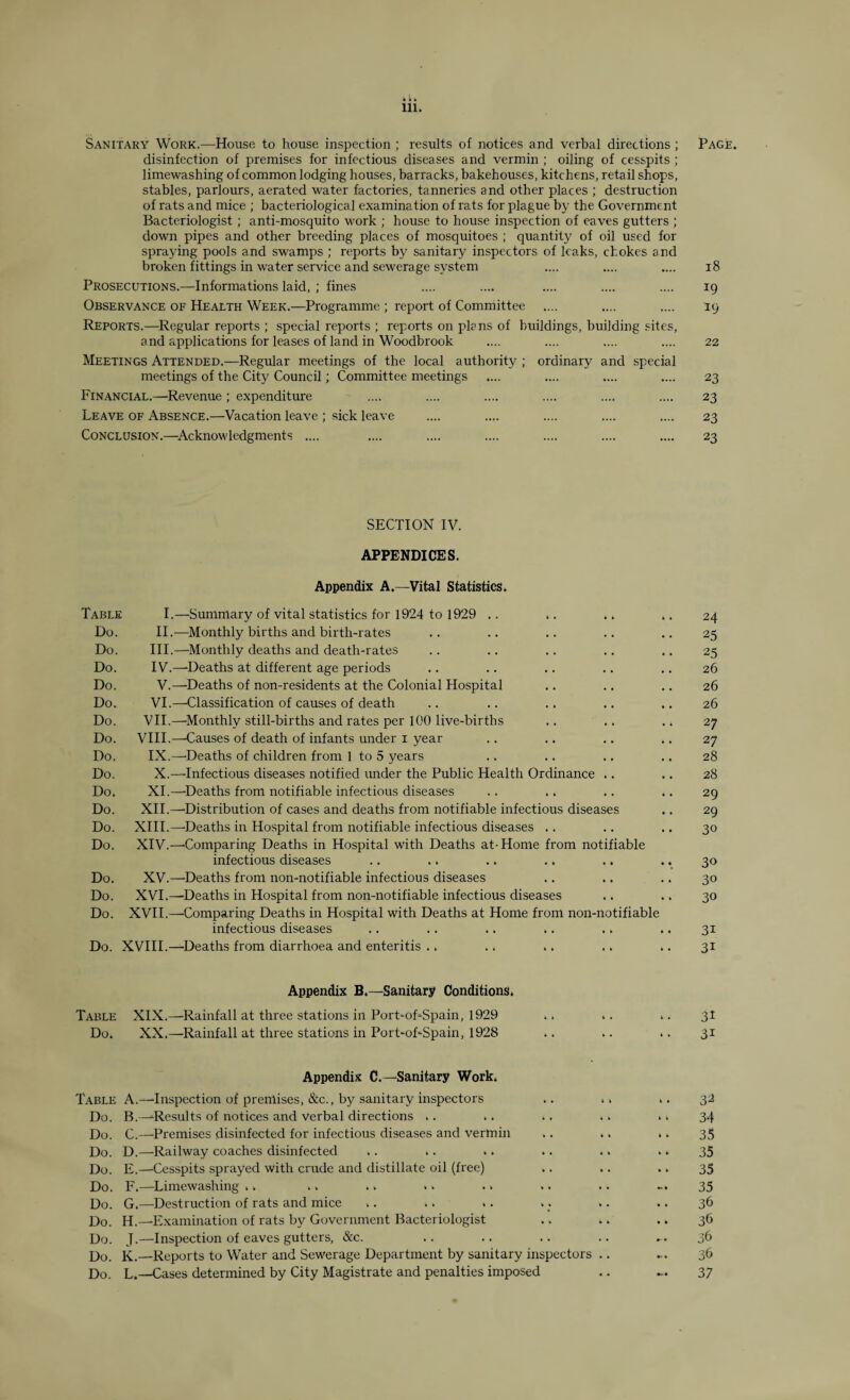 • • • 111. Sanitary Work.—House to house inspection ; results of notices and verbal directions ; Page. disinfection of premises for infectious diseases and vermin ; oiling of cesspits ; limewashing of common lodging houses, barracks, bakehouses, kitchens, retail shops, stables, parlours, aerated water factories, tanneries and other places ; destruction of rats and mice ; bacteriological examination of rats for plague by the Government Bacteriologist; anti-mosquito work ; house to house inspection of eaves gutters ; down pipes and other breeding places of mosquitoes ; quantity of oil used for spraying pools and swamps ; reports by sanitary inspectors of leaks, chokes and broken fittings in water service and sewerage system .... .... .... 18 Prosecutions.—Informations laid, ; fines .... .... .... .... .... 19 Observance of Health Week.—Programme ; report of Committee .... .... .... 19 Reports.—Regular reports ; special reports ; reports on plans of buildings, building sites, and applications for leases of land in Woodbrook .... .... .... .... 22 Meetings Attended.—Regular meetings of the local authority ; ordinary and special meetings of the City Council; Committee meetings .... .... .... .... 23 Financial.—Revenue; expenditure .... .... .... .... .... .... 23 Leave of Absence.—Vacation leave ; sick leave .... .... .... .... .... 23 Conclusion.—Acknowledgments .... .... .... .... .... .... .... 23 SECTION IV. APPENDICES. Appendix A.—Vital Statistics. Table I.—Summary of vital statistics for 1924 to 1929 .. .. .. .. 24 Do. II.—Monthly births and birth-rates .. .. .. .. .. 25 Do. III.—Monthly deaths and death-rates .. .. .. .. .. 25 Do. IV.—-Deaths at different age periods .. .. .. .. .. 26 Do. V.—Deaths of non-residents at the Colonial Hospital .. .. .. 26 Do. VI.—Classification of causes of death .. .. .. .. .. 26 Do. VII.—Monthly still-births and rates per 100 live-births .. .. .. 27 Do. VIII.—Causes of death of infants under 1 year .. .. .. .. 27 Do. IX.—-Deaths of children from 1 to 5 years .. .. .. .. 28 Do. X.—'Infectious diseases notified under the Public Health Ordinance .. .. 28 Do. XI.—-Deaths from notifiable infectious diseases .. .. .. .. 29 Do. XII.—'Distribution of cases and deaths from notifiable infectious diseases .. 29 Do. XIII.—'Deaths in Hospital from notifiable infectious diseases .. .. .. 30 Do. XIV.—-Comparing Deaths in Hospital with Deaths at-Home from notifiable infectious diseases .. .. .. .. .. .. 30 Do. XV.—Deaths from non-notifiable infectious diseases .. .. .. 30 Do. XVI.—Deaths in Hospital from non-notifiable infectious diseases .. .. 30 Do. XVII.—Comparing Deaths in Hospital with Deaths at Home from non-notifiable infectious diseases .. .. .. .. .. .. 31 Do. XVIII.—Deaths from diarrhoea and enteritis .. .. .. .. .. 31 Appendix B.—Sanitary Conditions. Table XIX.—Rainfall at three stations in PorFoFSpain, 1929 .. .. .. 31 Do. XX.—Rainfall at three stations in PorFoFSpain, 1928 .. .. .. 31 Appendix C.— Sanitary Work. Table A.—Inspection of premises, &c., by sanitary inspectors .. .. >. 32 Do. B.—-Results of notices and Verbal directions . . . . .. .. . . 34 Do. C.—Premises disinfected for infectious diseases and vermin .. .. .. 35 Do. D.—Railway coaches disinfected .. .. >. .. . > .. 35 Do. E.—Cesspits sprayed with crude and distillate oil (free) .. .. .. 35 Do. F.—Limewashing >. .. .. »> . > >. .. 35 Do. G.—Destruction of rats and mice .. .. .. .. .. .. 36 Do. H.—Examination of rats by Government Bacteriologist .. .. .. 36 Do. J.—Inspection of eaves gutters, &c. .. .. .. .. ... 36 Do. K.—Reports to Water and Sewerage Department by sanitary inspectors .. ... 36