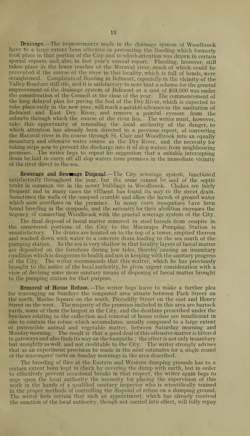 Drainage.—The improvements made in the drainage system ot Woodbrook have to a large extent been effective in preventing the flooding which formerly took place in that portion of the City and to which attention was drawn in certain special reports and, also, in last year’s annual report. Flooding, however, still takes place in the lower reaches of the Maraval river, much of which could be prevented if the course of the river in that locality, which is full of bends, were straightened. Complaints of flooding in Belmont, especially in the vicinity of the Valley Road are still rife, and it is satisfactory to note that a scheme for the general improvement of the drainage system of Belmont at a cost of $63,000 was under the consideration of the Council at the close of the year. The commencement of the long delayed plan for paving the bed of the Dry River, which is expected to take place early in the new year, will mark a notable advance in the sanitation of Belmont and East Dry River, and remove a painful eyesore from the suburbs through which the course of the river lies. The writer must, however, take this opportunity of reminding the local authority of the danger, to which attention has already been directed in a previous report, of converting the Maraval river in its course through St. Clair and Woodbrook into an equally insanitary and offensive water course as the Dry River, and the necessity for taking steps now to prevent the discharge into it of slop waters from neighbouring premises. The writer begs to repeat his suggestion that a suitable intercepting drain be laid to carry off all slop waters from premises in the immediate vicinity of the river direct to the sea. Sewerage and Sewwage Disposal —The City sewerage system, functioned satisfactorily throughout the year, but the same cannot be said of the septic tanks in common use in the newer buildings in Woodbrook. Chokes are fairly frequent and in many cases the effluent has found its way to the street drain. Sometimes the walls of the cesspool crumble and allow the inrush of ground water which soon overflows on the premises. In many cases mosquitoes have been found breeding in the cesspools, and the necessity for their abolition increases the urgency of connecting Woodbrook with the general sewerage system of the City. The final disposal of faecal matter removed in steel barrels from cesspits in the unsewered portions of the City to the Mucurapo Pumping Station is unsatisfactory. The drums are hoisted on to the top of a tower, emptied thereon and washed down with water to a concrete drain leading to the sea south of the pumping station. As the sea is very shallow in that locality layers of faecal matter are deposited on the foreshore during low tides, thereby causing an insanitary condition which is dangerous to health and not in keeping with the sanitary progress of the City. The waiter recommends that this matter, which he has previously brought to the notice of the local authority, be given urgent consideration with a view of devising some more sanitary means of disposing of faecal matter brought to the pumping station for that purpose. Removal of House Refuse.—The writer begs leave to make a further plea for scavenging on Sundays the congested area situate between Park Street on the north, Marine Square on the south, Piccadilly Street on the east and Henry Street on the west. The majority of the premises included in this area are barrack yards, some of them the largest in the City, and the dustbins prescribed under the bye-laws relating to the collection and removal of house refuse are insufficient in size to contain the refuse which accumulates, usually composed to a large extent of putrescible animal and vegetable matter, between Saturday morning and Monday morning. The result is that a good deal of this offensive matter is littered in gateways and also finds its way on the footpaths ; the effect is not only insanitary but unsightly as well, and not creditable to the City. The writer strongly advises that as an experiment provision be made in the next estimates for a single round of the scavengers’ carts on Sunday mornings in the area described. The breeding of flies at the Eastern and Western dumping grounds has to a certain extent been kept in check by covering the dump with earth, but in order to effectively prevent occasional breaks in that respect, the writer again begs to urge upon the local authority the necessity for placing the supervision of this work in the hands of a qualified sanitary inspector who is scientifically trained in the proper methods of controlling the disposal of refuse on a dumping ground. The writer feels certain that such an appointment, which has already received the sanction of the local authority, though not carried into effect, will fully repay