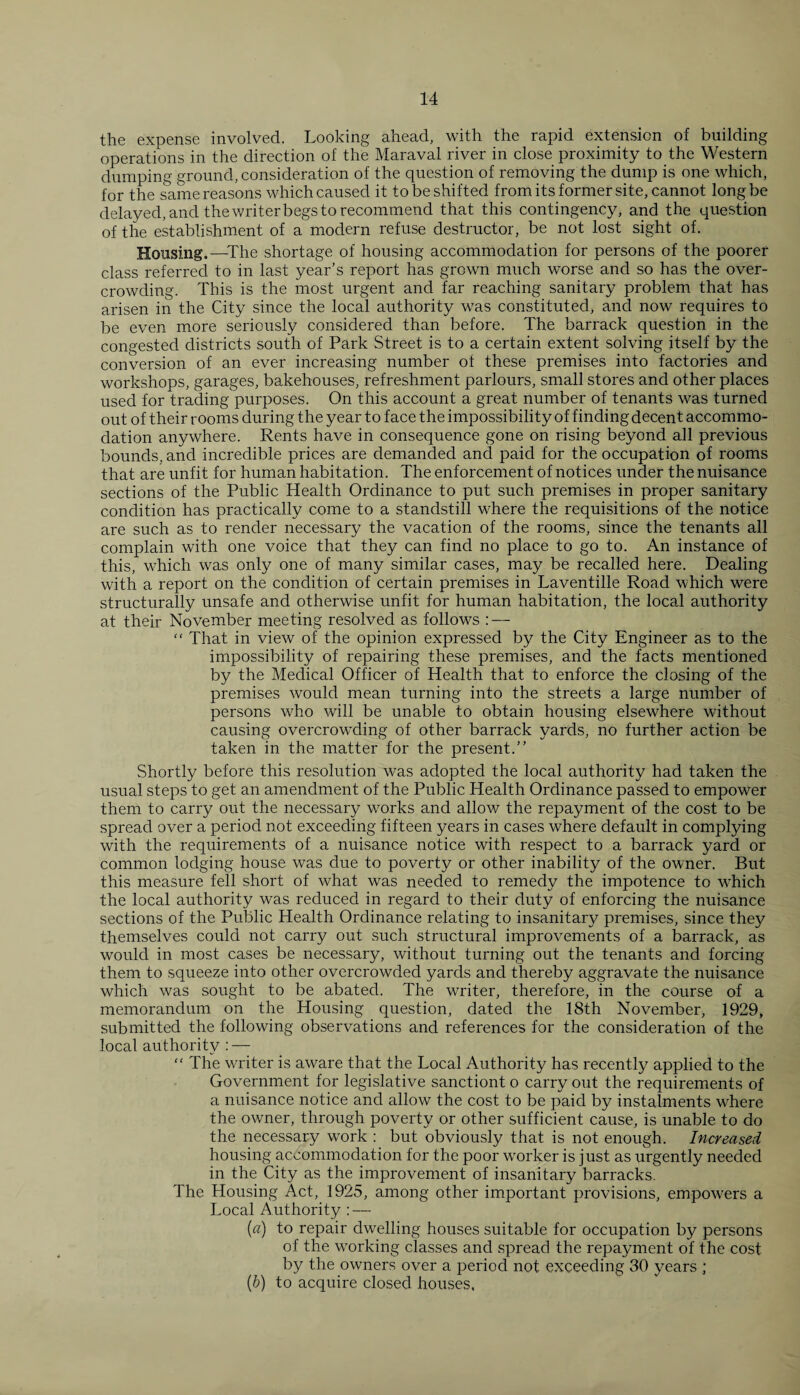 the expense involved. Looking ahead, with the rapid extension of building operations in the direction of the Maraval river in close proximity to the Western dumping ground, consideration of the question of removing the dump is one which, for the same reasons which caused it to be shifted from its former site, cannot long be delayed, and the writerbegsto recommend that this contingency, and the question of the establishment of a modern refuse destructor, be not lost sight of. Housing.—The shortage of housing accommodation for persons of the poorer class referred to in last year’s report has grown much worse and so has the over¬ crowding. This is the most urgent and far reaching sanitary problem that has arisen in the City since the local authority was constituted, and now requires to be even more seriously considered than before. The barrack question in the congested districts south of Park Street is to a certain extent solving itself by the conversion of an ever increasing number of these premises into factories and workshops, garages, bakehouses, refreshment parlours, small stores and other places used for trading purposes. On this account a great number of tenants was turned out of their rooms during the year to face the impossibility of finding decent accommo¬ dation anywhere. Rents have in consequence gone on rising beyond all previous bounds, and incredible prices are demanded and paid for the occupation of rooms that are unfit for human habitation. The enforcement of notices under the nuisance sections of the Public Health Ordinance to put such premises in proper sanitary condition has practically come to a standstill where the requisitions of the notice are such as to render necessary the vacation of the rooms, since the tenants all complain with one voice that they can find no place to go to. An instance of this, which was only one of many similar cases, may be recalled here. Dealing with a report on the condition of certain premises in Laventille Road which were structurally unsafe and otherwise unfit for human habitation, the local authority at their November meeting resolved as follows : — “ That in view of the opinion expressed by the City Engineer as to the impossibility of repairing these premises, and the facts mentioned by the Medical Officer of Health that to enforce the closing of the premises would mean turning into the streets a large number of persons who will be unable to obtain housing elsewhere without causing overcrowding of other barrack yards, no further action be taken in the matter for the present.” Shortly before this resolution was adopted the local authority had taken the usual steps to get an amendment of the Public Health Ordinance passed to empower them to carry out the necessary works and allow the repayment of the cost to be spread over a period not exceeding fifteen years in cases where default in complying with the requirements of a nuisance notice with respect to a barrack yard or common lodging house was due to poverty or other inability of the owner. But this measure fell short of what was needed to remedy the impotence to which the local authority was reduced in regard to their duty of enforcing the nuisance sections of the Public Health Ordinance relating to insanitary premises, since they themselves could not carry out such structural improvements of a barrack, as would in most cases be necessary, without turning out the tenants and forcing them to squeeze into other overcrowded yards and thereby aggravate the nuisance which was sought to be abated. The writer, therefore, in the course of a memorandum on the Housing question, dated the 18th November, 1929, submitted the following observations and references for the consideration of the local authority : — “ The writer is aware that the Local Authority has recently applied to the Government for legislative sanctiont o carry out the requirements of a nuisance notice and allow the cost to be paid by instalments where the owner, through poverty or other sufficient cause, is unable to do the necessary work : but obviously that is not enough. Increased housing accommodation for the poor worker is just as urgently needed in the City as the improvement of insanitary barracks. The Housing Act, 1925, among other important provisions, empowers a Local Authority : — {a) to repair dwelling houses suitable for occupation by persons of the working classes and spread the repayment of the cost by the owners over a period not exceeding 30 years ; (b) to acquire closed houses,