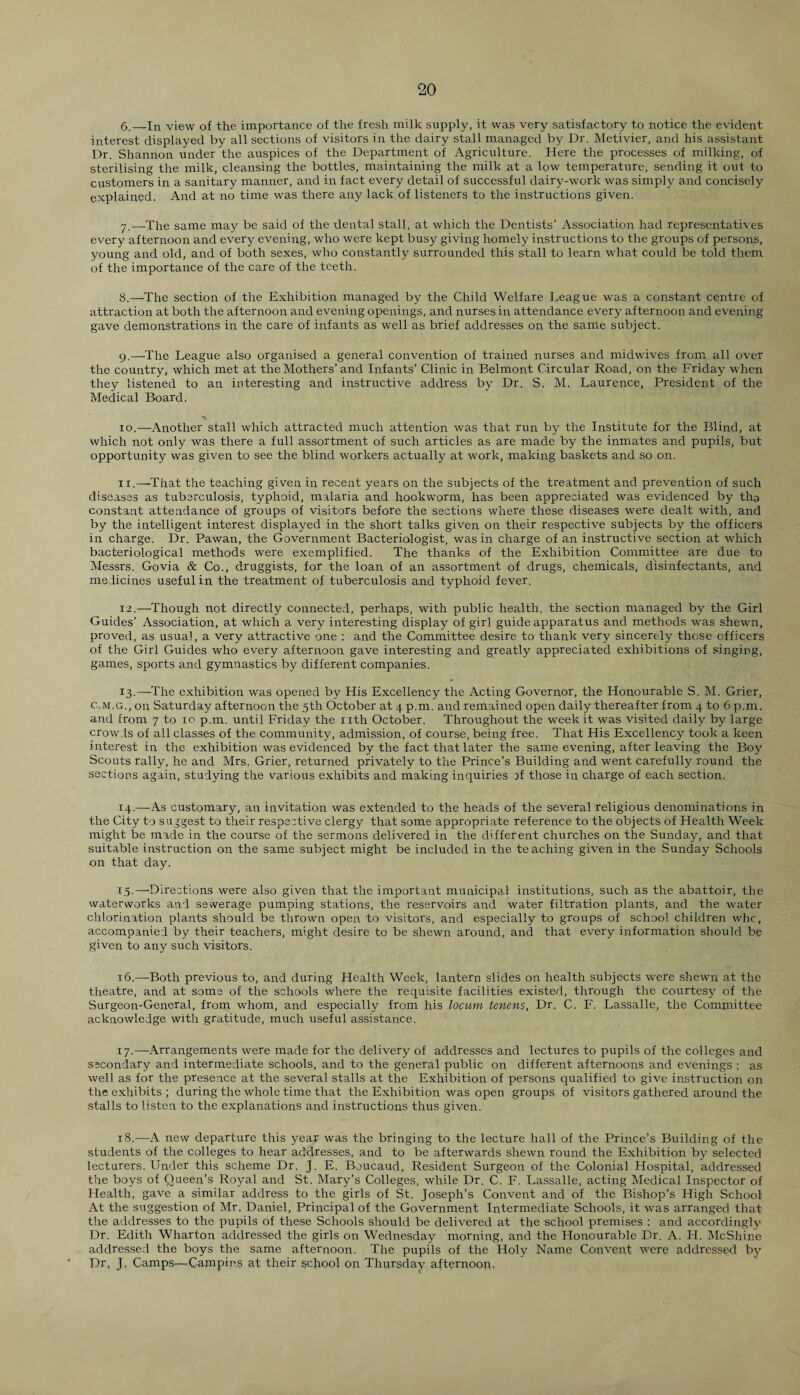 6. —In view of the importance of the fresh milk supply, it was very satisfactory to notice the evident interest displayed by all sections of visitors in the dairy stall managed by Dr. Metivier, and his assistant Dr. Shannon under the auspices of the Department of Agriculture. Here the processes of milking, of sterilising the milk, cleansing the bottles, maintaining the milk at a low temperature, sending it out to customers in a sanitary manner, and in fact every detail of successful dairy-work was simply and concisely explained. And at no time was there any lack of listeners to the instructions given. 7. —The same may be said of the dental stall, at which the Dentists’ Association had representatives every afternoon and every evening, who were kept busy giving homely instructions to the groups of persons, young and old, and of both sexes, who constantly surrounded this stall to learn what could be told them of the importance of the care of the teeth. 8. —The section of the Exhibition managed by the Child Welfare League was a constant centre of attraction at both the afternoon and evening openings, and nurses in attendance every afternoon and evening gave demonstrations in the care of infants as well as brief addresses on the same subject. 9. —The League also organised a general convention of trained nurses and midwives from all over the country, which met at the Mothers’and Infants’ Clinic in Belmont Circular Road, on the Friday when they listened to an interesting and instructive address by Dr. S. M. Laurence, President of the Medical Board. ■x 10. —Another stall which attracted much attention was that run by the Institute for the Blind, at which not only was there a full assortment of such articles as are made by the inmates and pupils, but opportunity was given to see the blind workers actually at work, making baskets and so on. it.—That the teaching given in recent years on the subjects of the treatment and prevention of such diseases as tuberculosis, typhoid, malaria and hookworm, has been appreciated was evidenced by tha constant attendance of groups of visitors before the sections where these diseases were dealt with, and by the intelligent interest displayed in the short talks given on their respective subjects by the officers in charge. Dr. Pawan, the Government Bacteriologist, was in charge of an instructive section at which bacteriological methods were exemplified. The thanks of the Exhibition Committee are due to Messrs. Go via & Co., druggists, for the loan of an assortment of drugs, chemicals, disinfectants, and medicines useful in the treatment of tuberculosis and typhoid fever. 12. —Though not directly connected, perhaps, with public health, the section managed by the Girl Guides’ Association, at which a very interesting display of girl guide apparatus and methods was shewn, proved, as usual, a very attractive one : and the Committee desire to thank very sincerely those officers of the Girl Guides who every afternoon gave interesting and greatly appreciated exhibitions of singing, games, sports and gymnastics by different companies. 13. —-The exhibition was opened by His Excellency the Acting Governor, the Honourable S. M. Grier, c.m.g., on Saturday afternoon the 5th October at 4 p.m. and remained open daily thereafter from 4 to 6 p.m. and from 7 to 10 p.m. until Friday the nth October. Throughout the week it was visited daily by large crowds of all classes of the community, admission, of course, being free. That His Excellency took a keen interest in the exhibition was evidenced by the fact that later the same evening, after leaving the Boy Scouts rally, he and Mrs. Grier, returned privately to the Prince’s Building and went carefully round the sections again, studying the various exhibits and making inquiries yf those in charge of each section. 14. —As customary, an invitation was extended to the heads of the several religious denominations in the City to suggest to their respective clergy that some appropriate reference to the objects of Health Week might be made in the course of the sermons delivered in the different churches on the Sunday, and that suitable instruction on the same subject might be included in the teaching given in the Sunday Schools on that day. 15. —Directions were also given that the important municipal institutions, such as the abattoir, the waterworks and sewerage pumping stations, the reservoirs and water filtration plants, and the water chlorination plants should be thrown open to visitors, and especially to groups of school children whc, accompanied by their teachers, might desire to be shewn around, and that every information should be given to any such visitors. 16. —Both previous to, and during Health Week, lantern slides on health subjects were shewn at the theatre, and at some of the schools where the requisite facilities existed, through the courtesy of the Surgeon-General, from whom, and especially from his locum tenens, Dr. C. F. Lassalle, the Committee acknowledge with gratitude, much useful assistance. 17. —Arrangements were made for the delivery of addresses and lectures to pupils of the colleges and secondary and intermediate schools, and to the general public on different afternoons and evenings : as well as for the presence at the several stalls at the Exhibition of persons qualified to give instruction on the exhibits ; during the whole time that the Exhibition was open groups of visitors gathered around the stalls to listen to the explanations and instructions thus given. 18. —A new departure this year was the bringing to the lecture hall of the Prince’s Building of the students of the colleges to hear addresses, and to be afterwards shewn round the Exhibition by selected lecturers. Under this scheme Dr. J. E. Boucaud, Resident Surgeon of the Colonial Hospital, addressed the boys of Queen’s Royal and St. Mary’s Colleges, while Dr. C. F. Lassalle, acting Medical Inspector of Health, gave a similar address to the girls of St. Joseph’s Convent and of the Bishop’s High School At the suggestion of Mr. Daniel, Principal of the Government Intermediate Schools, it was arranged that the addresses to the pupils of these Schools should be delivered at the school premises : and accordingly Dr. Edith Wharton addressed the girls on Wednesday morning, and the Honourable Dr. A. H. McShine addressed the boys the same afternoon. The pupils of the Holy Name Convent were addressed by Dr, J. Camps—Campins at their school on Thursday afternoon,