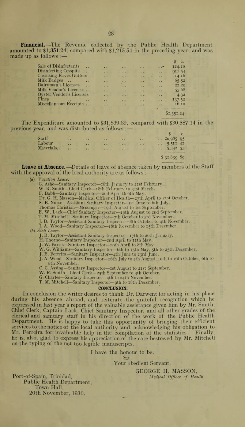 Financial.—The Revenue collected by the Public Health Department amounted to $1,351.24, compared with $1,215.54 in the preceding year, and was made up as follows : — $ c. Sale of Disinfectants Disinfecting Cesspits Cleansing Eaves Gutters Milk Badges Dairyman’s Licenses Milk Vendor’s Licenses .. Oyster Vendor’s Licenses Fines Miscellaneous Receipts .. 124.20 9ri-54 14.16 65-52 22.20 55-68 4-32 137-52 16.10 $1,351-24 The Expenditure amounted to $31,839.89, compared with $30,587.14 in the previous year, and was distributed as follows : — Staff Labour Materials. $ c. 20,985 95 5,5n 41 5,342 53 $31,839 89 Leave of Absence.—Details of leave of absence taken by members of the Staff with the approval of the local authority are as follows : — (a) Vacation Leave. G. Ashe—Sanitary Inspector—18th J; nu; ry to 21st February. W. R. Smith—Chief Clerk-—18th February to 31st March. F. Babb—Sanitary Inspector—2nd A\ ril tb 6th May. Dr. G. H. Masson—Medical Officer of Health—27th April to 2ist October. S. B. Nurse-—Assistant Sanitary Inspector—1st June to 6th July. Thomas Christian—Messenger—19th August to 1st September. E. W. Lack—Chief Sanitary Inspector—19th August to 2nd September. T. M. Mitchell-—Sanitary Inspector-—7th October to 3rd November. J. B. Taylor—Assistant Sanitary Inspector—8th October to 4th November. J. A. Wood—Sanitary Inspector—18th November to 15th December. (b) Sick Leave. J. B. Taylor—Assistant Sanitary Inspector—17th to 26th J; nuery. H. Thorne—Sanitary Inspector—2nd April to nth May. J. W. Parris—Sanitary Inspector-—29th April to 8th May. W. G. Williams—Sanitary Inspector-—6th to 15th May, 5th to 25th December. J. E. Ferreira—Sanitary Inspector—4th June to 23rd June. J. A. Wood—Sanitary Inspector-—26th July to 4th August, 10th to 16th October, 6th to 8tli November. C. C. Assing—Sanitary Inspector—1st August to 21st September. W. R. Smith—Chief Clerk—25th September to 4th October. G. Charles—Sanitary Inspector—4th to 24th November. T. M. Mitchell—Sanitary Inspector—9th to 18th December. CONCLUSION. In conclusion the writer desires to thank Dr. Darwent for acting in his place during his absence abroad, and reiterate the grateful recognition which he expressed in last year’s report of the valuable assistance given him by Mr. Smith, Chief Clerk, Captain Lack, Chief Sanitary Inspector, and all other grades of the clerical and sanitary staff in his direction of the work of the Public Health Department. He is happy to take this opportunity of bringing their efficient services to the notice of the local authority and acknowledging his obligation to Mr. Ferreira for invaluable help in the compilation of the statistics. Finally, he is, also, glad to express his appreciation of the care bestowed by Mr. Mitchell on the typing of the not too legible manuscripts. I have the honour to be, Sir, Your obedient Servant, GEORGE H. MASSON, Medical Officer of Health. Port-of-Spain, Trinidad, Public Health Department, Town Hall, 20th November, 1930.