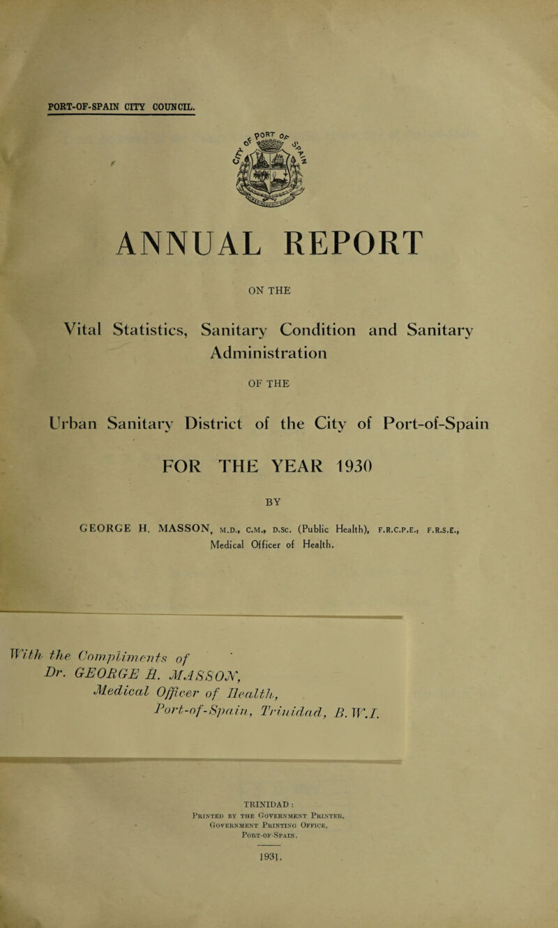 PORT-OF-SPAIN CITY COUNCIL. ANNUAL REPORT ON THE Vital Statistics, Sanitary Condition and Sanitary Administration OF THE Urban Sanitary District of the City of Port-of-Spain FOR THE YEAR 1930 BY GEORGE H. MASSON, m.d„ c.m., d.sc. (Public Health), Medical Officer of Health. F.R.C.P.E.s F.R.S.E., With the Compliments of Dr. GEORGE E. MASSON, Medical Officer of Health, Port-of-Spain, Trinidad, B. TV.I. TRINIDAD : Printed by the Government Printer, Government Printing Office, Port-of-Spain. 1931.
