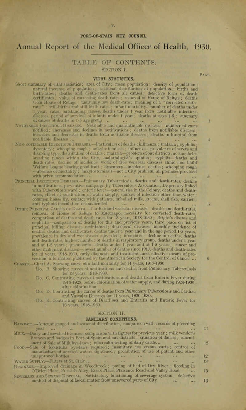 PORT-OF-SPAIN CITY COUNCIL. Annual Report of the Medical Officer of Health, 1930. TABLE OF CONTENTS. SECTION I. VITAL STATISTICS. Page. Short summary of vital statistics ; area of City ; mean population ; density of population ; natural increase of population ; sectional distribution of population; births and birth-rates; deaths and death-rates from all causes; defective form of death certificates ; value of correcting death-rates ; removal of House of Refuge ; deaths Rom House of Refuge ; unusually low death-rate ; meaning of a “ corrected death- rate ” ; still-births and still birth-rates ; infant mortality—number of deaths under 1 year, rates, outstanding causes, deaths under 1 year from notifiable infectious diseases, period of survival of infants under 1 year ; deaths at ages 1-5 ; summary of causes of deaths in 1-5 age group ... ... ... ... ... ... 1 Notifiable Infectious Diseases.—-Notifiable and quarantinable diseases ; number of cases notified; increases and declines in notifications ; deaths from notifiable diseases ; increases and decreases in deaths from notifiable diseases ; deaths in hospital from notifiable diseases ... ... ... ... ... ... ... ... 4 Non-notifiable Infectious Diseases.—Particulars of deaths ; influenza; malaria; syphilis ; dysentery ; whooping cough ; ankylostomiasis ; influenza—prevalence of severe and disabling type, distribution of deaths ; malaria—problem of out districts, no anopheles breeding places within the City, malarialogist’s opinion; syphilis—deaths and death-rates, decline of incidence, work of free venereal diseases clinic and Child' Welfare League bearing good fruit; dysentery—incidence, deaths ; whooping cough —absence of mortality ; ankylostomiasis-—not a City problem, all premises provided with privy accommodation ... ... ... ... ... ... ... 5 Principal Infectious Diseases.—Pulmonary Tuberculosis, deaths and death-rates, decline in notifications, preventive campaign by Tuberculosis Association, Dispensary linked with Tuberculosis ward ; enteric fever—general rise in the Colony, deaths and death- rates, effect of purification of water supply, sources of infection other than Water ; common house fly, contact with patients, unboiled milk, greens, shell fish, carriers, anti-typhoid inoculation recommended ... ... ... ... ... 5 Other Principal Causes of Death.—Cardiac and vascular diseases—deaths and death-rates, removal of House of Refuge to Mucurapo, necessity for corrected death-rates, comparison of deaths and death-rates for 13 years, 1918-1930 ; Bright’s disease and nephritis—comparison of deaths for this and previous years, third place on list of principal killing diseases maintained; diarrhoeal diseases—monthly incidence of deaths, deaths and death-rates, deaths under 1 year and in the age period 1-5 years, prevalence in dry and wet season subverted; bronchitis—decline in deaths, deaths and death-rates, highest number of deaths in respiratory group, deaths under 1 year and at 1-5 years ; pneumonia—deaths under 1 year and at 1-5 years ; cancer and other malignant diseases—-lowest number of deaths since 1917, deaths and death-rates for 13 years, 1918-1930, early diagnosis and treatment most effective means of pre¬ vention, information published by the American Society for the Control of Cancer ... 9 Charts.—Chart A. Showing curve of infant mortality for 14 years, 1917-1930 Do. B. Showing curves of notifications and deaths from Pulmonary Tuberculosis for 13 years, 1918-1930. Do. C. Contrasting curves of notifications and deaths from Enteric Fever during 1918-1923, before chlorination of water supply, and during 1924-1930, after chlorination. Do. D. Contrasting the curves of deaths from Pulmonary Tuberculosis and Cardiac and Vascular Diseases for 11 years, 1920-1930. Do. E. Contrasting curves of Diarrhoea and Enteritis and Enteric Fever for 13 years, 1918-1930. SECTION II. SANITARY CONDITIONS. Rainfall.—Amount gauged and seasonal distribution, comparison with records of preceding year ... ... ... ... ... ... ... ... ... ll Milk.—Dairy and cowshed licenses comparison with figures for previous year ; milk vendor’s licences and badges in Port-of-Spain and out districts ; situation of dairies; amend¬ ment of Sale of Milk bye-laws ; tuberculin testing of dairy cattle... ... ... 12 Food.—Sale of foodstuffs bye-laws required; insanitary ice cream carts; control of manufacture of aerated waters tightened; prohibition of use of patent and other unapproved bottles ... ... ... ••• ... ... ... 12 Water Supply.—Filters at St. Clair... ... ... ... ... ... .... 13 Drainage.—Improved drainage in Woodbrook; paving of bed of Dry River; flooding in O’Brien Place, Prescott Alley, Essex Place, Plaisance Road and Valley Road ... 13 Sewerage and Sewage Disposal.—Satisfactory functioning of sewerage system; defective method of disposal of faecal matter from unsewered parts of City ... ... 13