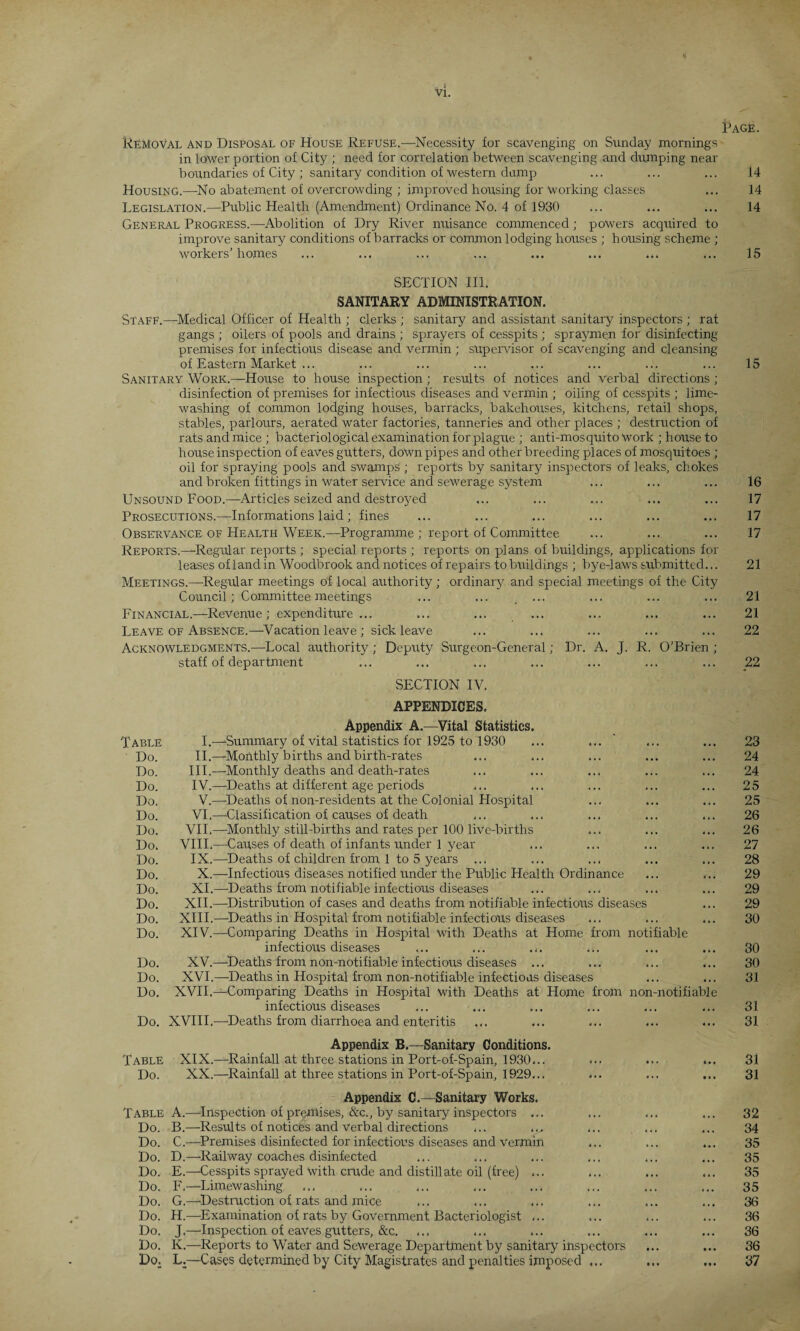 Removal and Disposal of House Refuse.—Necessity for scavenging on Sunday mornings in lower portion of City ; need for correlation between scavenging and dumping near boundaries of City ; sanitary condition of Western damp Housing.—No abatement of overcrowding ; improved housing for working classes Legislation.—Public Health (Amendment) Ordinance No. 4 of 1930 General Progress.—Abolition of Dry River nuisance commenced; powers acquired to improve sanitary conditions of barracks or common lodging houses ; housing scheme ; workers’homes SECTION III. SANITARY ADMINISTRATION. Staff.—Medical Officer of Health ; clerks ; sanitary and assistant sanitary inspectors ; rat gangs ; oilers of pools and drains ; sprayers of cesspits ; spraymen for disinfecting premises for infectious disease and vermin ; supervisor of scavenging and cleansing of Eastern Market ... Sanitary Work.—House to house inspection ; results of notices and verbal directions ; disinfection of premises for infectious diseases and vermin ; oiling of cesspits ; lime¬ washing of common lodging houses, barracks, bakehouses, kitchens, retail shops, stables, parlours, aerated water factories, tanneries and other places ; destruction of rats and mice ; bacteriological examination for plague ; anti-mosquito work ; house to house inspection of eaves gutters, down pipes and other breeding places of mosquitoes ; oil for spraying pools and swamps ; reports by sanitary inspectors of leaks, chokes and broken fittings in water service and sewerage system Unsound Food.—Articles seized and destroyed Prosecutions.—Informations laid ; fines Observance of Health Week.—Programme ; report of Committee Reports.—Regular reports ; special reports ; reports on plans of buildings, applications for leases of land in Woodbrook and notices of repairs to buildings ; bye-laws submitted... Meetings.—-Regular meetings of local authority; ordinary and special meetings of the City Council; Committee meetings ... ... ... Financial.—Revenue; expenditure... Leave of Absence.—Vacation leave ; sick leave Acknowledgments.—Local authority; Deputy Surgeon-General; Dr. A. J. R. O’Brien ; staff of department SECTION IV. APPENDICES. Appendix A.—Vital Statistics. Table I.—‘Summary of vital statistics for 1925 to 1930 ... ... Do. II.—Monthly births and birth-rates Do. III.—Monthly deaths and death-rates Do. IV.—-Deaths at different age periods Do. V.—Deaths of non-residents at the Colonial Hospital Do. VI.—Classification of causes of death Do. VII.—Monthly still-births and rates per 100 liVe-births Do. VIII.—Causes of death of infants under 1 year Do. IX.—Deaths of children from 1 to 5 years ... Do. X.—Infectious diseases notified under the Public Health Ordinance Do. XI.—-Deaths from notifiable infectious diseases Do. XII.—-Distribution of cases and deaths from notifiable infectious diseases Do. XIII.—-Deaths in Hospital from notifiable infectious diseases Do. XIV.—Comparing Deaths in Hospital with Deaths at Home from notifiable infectious diseases ... ... .,. Do. XV.—Deaths from non-notifiable infectious diseases ... Do. XVI.—Deaths in Hospital from non-notifiable infections diseases Do. XVII.—Comparing Deaths in Hospital with Deaths at Home from non-notifiable infectious diseases ... ... ... ... ... Do. XVIII.—Deaths from diarrhoea and enteritis Appendix B.—Sanitary Conditions. Table XIX.—Rainfall at three stations in Port-of-Spain, 1930... ... ... ... Do. XX.—Rainfall at three stations in Port-of-Spain, 1929... Appendix C.—Sanitary Works. Table A.—Inspection of premises, &c., by sanitary inspectors ... Do. B.—Results of notices and Verbal directions ... Do. C.—Premises disinfected for infections diseases and Vermin Do. D.—Railway coaches disinfected Do. E.—Cesspits sprayed With crude and distillate oil (free) ... Do. F.—Limewashing Do. G.—Destruction of rats and mice Do. H.—-Examination of rats by Government Bacteriologist ... Do. J.—-Inspection of eaves gutters, &c. ... ... ... Do. K.—Reports to Water and Sewerage Department by sanitary inspectors Do. L.—Cases determined by City Magistrates and penalties imposed ...