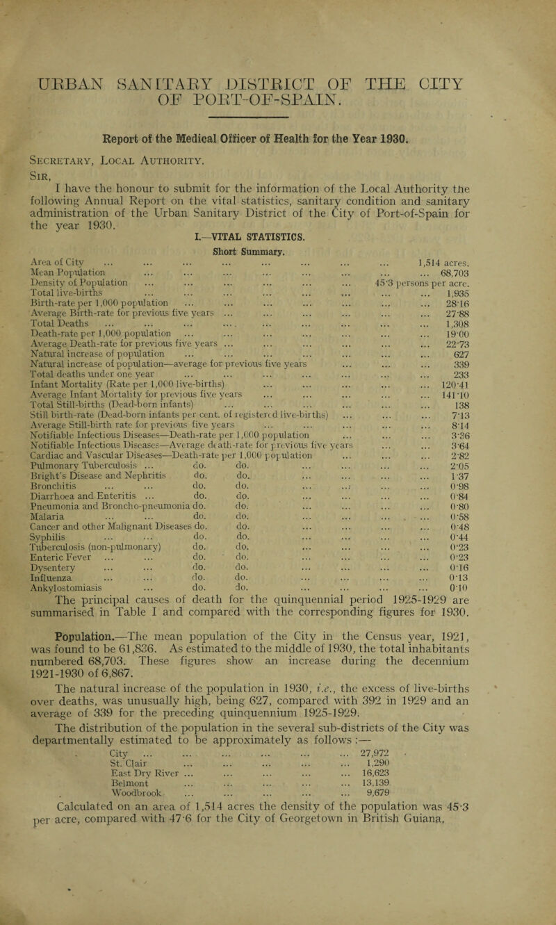 URBAN SANITARY DISTRICT OF THE CITY OF PORT OF-SPAIN. Report of the Medical Officer of Health for the Year 1930. Malaria Cancer and other Malignant 1) Syphilis Tuberculosis (non-pulmonary) Enteric Fever Dysentery Influenza Ankylostomiasis do. do. do. do. do. do. do. do. do. do. do. do. do. do. do. do. do. do. do. do. do. do. do. do. do. do. 1,514 acres. 68,703 3 perso Secretary, Local Authority. Sir, I have the honour to submit for the information of the Local Authority tire following Annual Report on the vital statistics, sanitary condition and sanitary administration of the Urban Sanitary District of the City of Port-of-Spain for the year 1930. I.—VITAL STATISTICS. Short Summary. Area of City Mean Population Density of Population Total live-births Birth-rate per 1,000 population Average Birth-rate for previous five years ... Total Deaths ... ... ... .... Death-rate per 1,000 population Average Death-rate for previous five years ... Natural increase of population Natural increase of population—average for previous five years Total deaths under one year Infant Mortality (Rate per 1,000 live-births) Average Infant Mortality for previous five years Total Still-births (Dead-born infants) Still birth-rate (Dead-born infants per cent, of registered live-births) Average Still-birth rate for previous five years Notifiable Infectious Diseases—Death-rate per 1,000 population Notifiable Infectious Diseases—Average death-rate for previous five years Cardiac and Vascular Diseases—Death-rate per 1,000 population Pulmonary Tuberculosis ... Bright’s Disease and Nephritis Bronchitis Diarrhoea and Enteritis ... per acre. 1,935 28T6 27-88 1,308 19-00 22-73 627 339 233 120-41 141-10 138 7- 13 8- 14 3-36 3-64 2-82 2-05 1-37 0-98 0-84 0-80 0-58 0-48 0-44 0-23 0-23 0-16 0-13 010 The principal causes of death for the quinquennial period 1925-1929 are summarised in Table I and compared with the corresponding figures for 1930. Population.—The mean population of the City in the Census year, 1921, was found to be 61,836. As estimated to the middle of 1930, the total inhabitants numbered 68,703. These figures show an increase during the decennium 1921-1930 of 6,867. The natural increase of the population in 1930, i.e., the excess of live-births over deaths, was unusually high, being 627, compared with 392 in 1929 and an average of 339 for the preceding quinquennium 1925-1929. The distribution of the population in the several sub-districts of the City was departmentally estimated to be approximately as follows :— City St. Qair East Dry River ... Belmont Woodbrook 27,972 1,290 16,623 13,139 9,679 Calculated on an area of 1,514 acres the density of the population was 45 3 per acre, compared with 47-6 for the City of Georgetown in British Guiana.