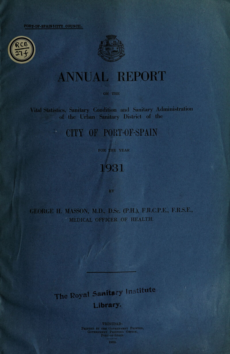 ANNUAL REPORT ON THE Vital Statistics, Sanitary Condition and Sanitary Administration of the Urban Sanitary District of the CITY OF PORT-OF-SPAIN 4\ i7'v a: y . , 1 ' '■ FOR THE YEAR 1931 BY GEORGE H. MASSON, M.D., D.Sc. (P.H.), F.R.C.P.E., F.R.S.E., MEDICAL OFFICER OF HEALTH. The Royal Sanitary Institute Library. TRINIDAD: Printed by the Government Printer, Government Printing Office, Port-of-Spain. 1932.