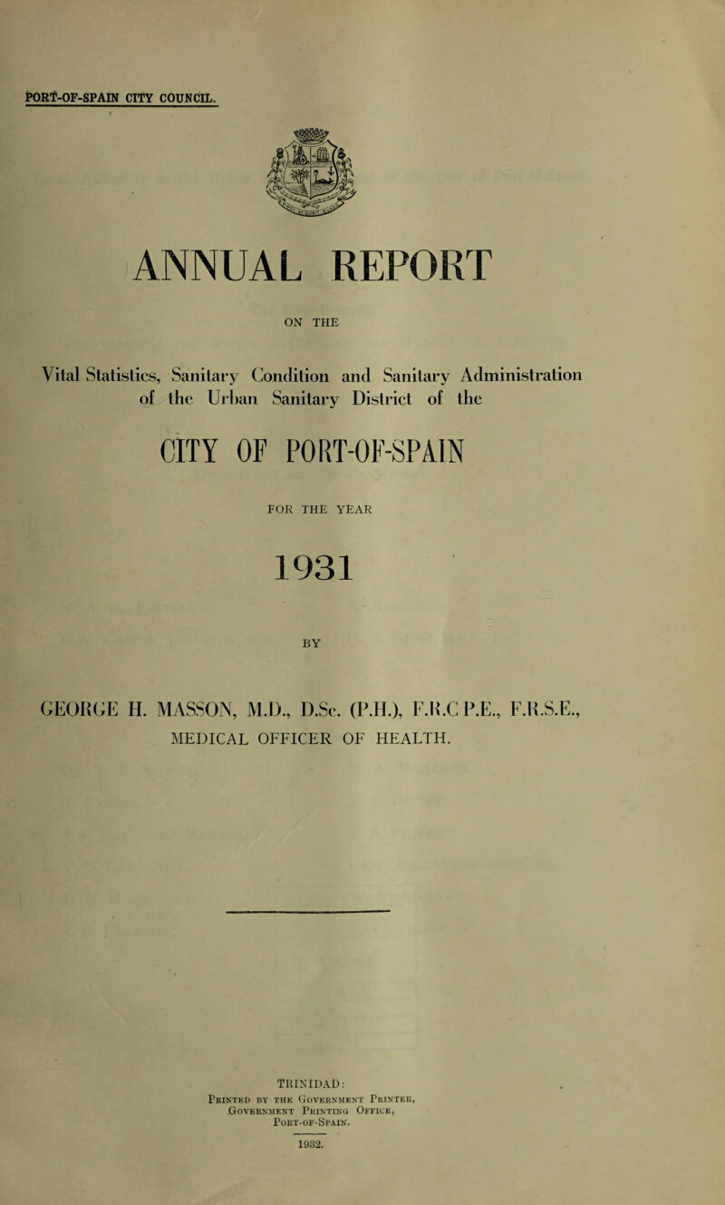 ANNUAL REPORT ON THE Vital Statistics, Sanitary Condition and Sanitary Administration of the Urban Sanitary District of the CITY OF PORT-OF-SPAIN FOR THE YEAR 1931 BY GEORGE H. MASSON, M.D., D.Sc. (P.H.), F.R.CP.E., F.R.S. MEDICAL OFFICER OF HEALTH. TRINIDAD: Printed by the Government Printer, Government Printing Office, Port-of-Spain. 1932.