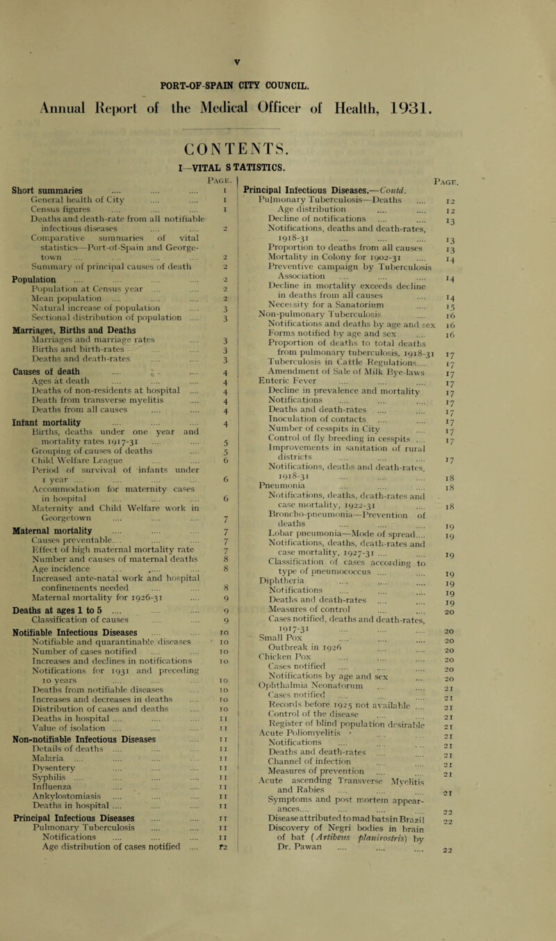 PORT-OF SPAIN CITY COUNCIL. Annual Report of Ihe Medical Officer of Health, 1931. CONTENTS. I—VITAL STATISTICS. Page. Short summaries .... ... .... i General health of City .... .... I Census figures .... .... .... i Deaths and death-rate from all notifiable infectious diseases .... .... 2 Comparative summaries of vital statistics—Port-of-Spain and George¬ town .... . .. . .... 2 Summary of principal causes of death 2 Population .... .... 2 Population at Census year .... .... 2 Mean population .... .... .... 2 Natural increase of population .... 3 Sectional distribution of population .... 3 Marriages, Births aud Deaths Marriages and marriage rates .... 3 Births and birth-rates .... .... 3 Deaths and death-rates .... .... 3 Causes of death .... 4 Ages at death .... .... .... 4 Deaths of non-residents at hospital .... 4 Death from transverse myelitis .... 4 Deaths from all causes .... .... 4 Infant mortality .... .... 4 Births, deaths under one year and mortality rates 1917-31 .... .... 5 Grouping of causes of deaths .... 5 Child Welfare League .... .... 6 Period of survival of infants under r year .... .... .... 6 Accommodation for maternity cases in hospital .... .... .... 6 Maternity and Child Welfare work in Georgetown .... .... .... 7 Maternal mortality .... .... 7 Causes preventable.. . .... .... 7 Effect of high maternal mortality rate 7 Number and causes of maternal deaths 8 Age incidence .... .... 8 Increased ante-natal work and hospital confinements needed .... .... 8 Maternal mortality for 1926-31 .... 9 Deaths at ages 1 to 5 .... .... 9 Classification of causes .... .... 9 Notifiable Infectious Diseases 10 Notifiable and quarantinable diseases ■ 10 Number of cases notified .... .... ro Increases and declines in notifications 70 Notifications for 1931 and preceding 10 years .... .... .... 10 Deaths from notifiable diseases .. . 10 Increases and decreases in deaths .... 10 Distribution of cases and deaths .... 10 Deaths in hospital .... .... .... 11 Value of isolation .... .... .... it Non-notifiable Infectious Diseases n Details of deaths .... .... .... 11 Malaria .... .... .... .... it Dvsentery .... .... ... it Syphilis .... ... .... .... 11 Influenza .... ... .... 11 Ankylostomiasis .... .... .... n Deaths in hospital .... .... .... 11 Principal Infectious Diseases .... it Pulmonary Tuberculosis .... .... 11 Notifications .... .... .... ix Age distribution of cases notified .... T2 Page. Principal Infectious Diseases.—Contd. Pulmonary Tuberculosis—Deaths .... 12 Age distribution .... .... X2 Decline of notifications .... .... 13 Notifications, deaths and death-rates, 1918-31 .... .... .... 13 Proportion to deaths from all causes 13 Mortality in Colony for 1902-31 .... 14 Preventive campaign by Tuberculosis Association ... .... .... x^ Decline in mortality exceeds decline in deaths from all causes .... 14 Necessity for a Sanatorium .... jr( Non-pulmonary Tuberculosis .... j6 Notifications and deaths by age and sex 16 Forms notified by age and sex .... 16 Proportion of deaths to total deaths from pulmonary tuberculosis, 1-918-31 17 Tuberculosis in Cattle Regulations ... 17 Amendment of Sale of Milk Bye-laws 17 Enteric Fever .... .... .... Xy Decline in prevalence and mortality 17 Notifications .... .... ... Xy Deaths and death-rates .... .... Xy Inoculation of contacts .... .... Xy Number of cesspits in City .... Xy Control of fly breeding in cesspits .. . jy Improvements in sanitation of rural districts .... .... .... jy Notifications, deaths and death-rates, 1918-31 ... .... ...' 18 Pneumonia .... .... .... xg Notifications, deaths, death-rates and case mortality, 1922-31 .... xg Broncho-pneumonia—Prevention of deaths Lobar pneumonia—Mode of spread.... Notifications, deaths, death-rates and case mortality, 1927-3T .... Classification of cases according to type of pneumococcus .... Diphtheria Notifications Deaths and death-rates Measures of control Cases notified, deaths and death-rates. 19 19 19 19 19 19 19 20 1917' 31 Small Pox Outbreak in 1926 Chicken Pox Cases notified Notifications by age and sex Ophthalmia Neonatorum Cases notified Records before 1925 not available .... Control of the disease Register of blind population desirable Acute Poliomyelitis • Notifications Deaths and death-rates Channel of infection Measures of prevention Acute ascending Transverse Myelitis and Rabies Symptoms and post mortem appear- 20 20 20 20 20 20 21 21 21 21 21 2 T 2 T 21 21 21 2 T ances.... Disease attributed to mad bats in Brazil Discovery of Negri bodies in brain of bat (Artibeus planirosiris) by Dr. Pawan