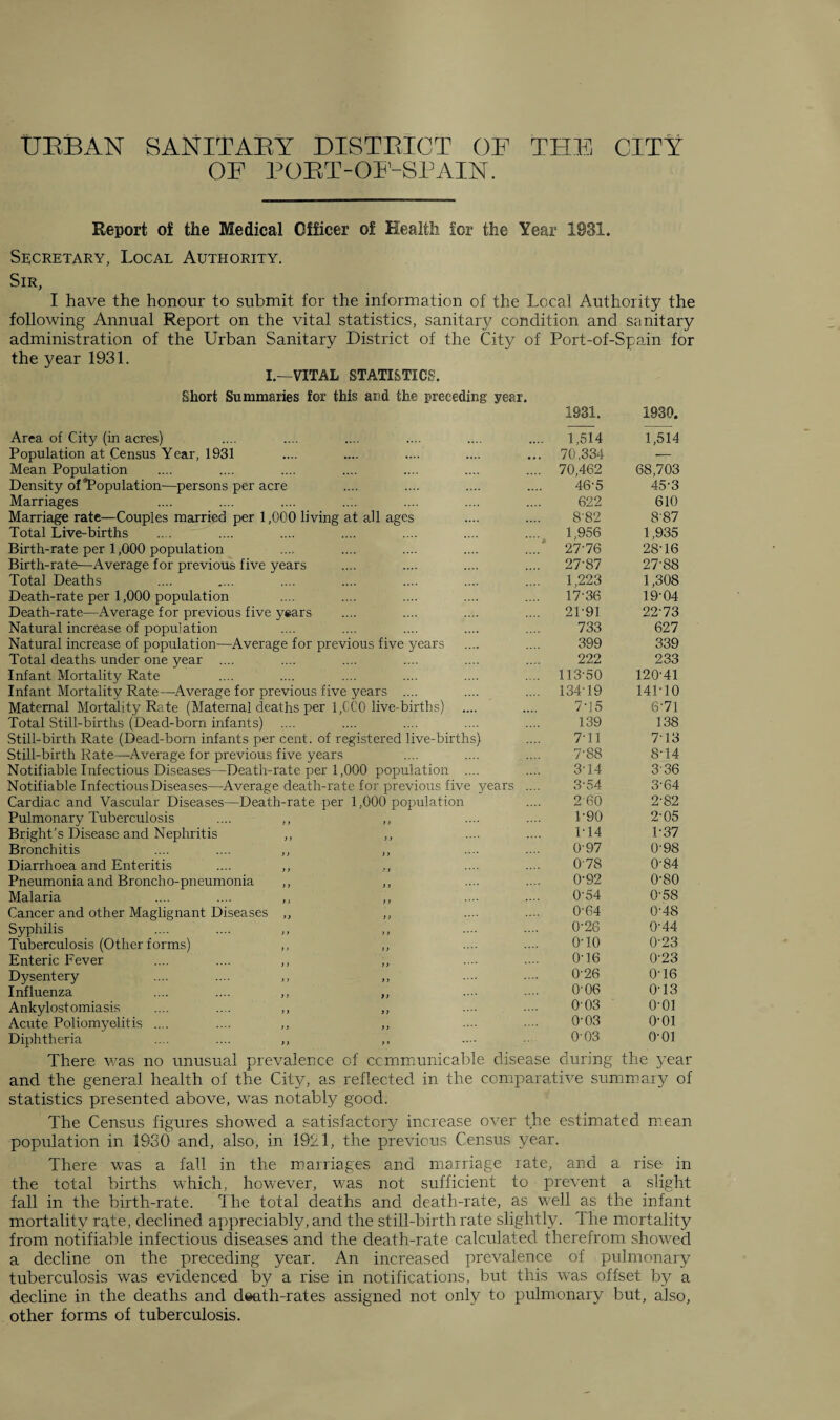 URBAN SANITARY DISTRICT OF THE CITY OF PORT-OF-SPAIN. Report of the Medical Officer of Health for the Year 1931. Secretary, Local Authority. Sir, I have the honour to submit for the information of the Local Authority the following Annual Report on the vital statistics, sanitary condition and sanitary administration of the Urban Sanitary District of the City of Port-of-Spain for the year 1931. I.—VITAL STATISTICS. Short Summaries for this arid the preceding year. Area of City (in acres) Population at Census Year, 1931 Mean Population Density of “Population—persons per acre Marriages Marriage rate—Couples married per 1,000 living at all ages Total Live-births Birth-rate per 1,000 population Birth-rate—Average for previous five years Total Deaths Death-rate per 1,000 population Death-rate—Average for previous five years Natural increase of population Natural increase of population—Average for previous five years Total deaths under one year .... Infant Mortality Rate Infant Mortality Rate—Average for previous five years .... Maternal Mortality Rate (Maternal deaths per 1,CC0 live-births) Total Still-births (Dead-born infants) Still-birth Rate (Dead-born infants per cent, of registered live-births) Still-birth Rate—Average for previous five years Notifiable. Infectious Diseases—Death-rate per 1,000 population .... Notifiable Infectious Diseases—Average death-rate for previous five years Cardiac and Vascular Diseases—Death-rate per 1,000 population Pulmonary Tuberculosis .... ,, ,, Bright’s Disease and Nephritis ,, ,, Bronchitis .... .... ,, ,, Diarrhoea and Enteritis .... ,, ,, Pneumonia and Broncho-pneumonia ,, ,, Malaria .... .... ,, ,, Cancer and other Maglignant Diseases ,, ,, Syphilis Tuberculosis (Other forms) ,, ,, Enteric Fever .... .... ,, ,, Dysentery .... .... ,, ,, Influenza .... .... ,, ,, Ankylostomiasis .... .... ,, ,, Acute Poliomyelitis .... .... ,, ,, Diphtheria .... .... ,, ,, 1931. 1930. . 1,514 1,514 . 70,334 — . 70,462 68,703 46-5 45-3 622 610 8'82 8-87 1,956 1,935 ' 27-76 28-16 27-87 27-88 1,223 1,308 17-36 19-04 2P91 22-73 733 627 399 339 222 233 113-50 120-41 134-19 141-10 7-15 6-71 139 138 7-11 7-13 7-88 8-14 3-14 336 3-54 3-64 260 2-82 1-90 2-05 1-14 1-37 097 0-98 0-78 0-84 0-92 0-80 0-54 0-58 0-64 0-48 0-26 0-44 o-io 0-23 0-16 0-23 0-26 0-16 0-06 0-13 003 o-oi 0-03 o-oi 0-03 o-oi There was no unusual prevalence of ccmmunicable disease during the year and the general health of the City, as reflected in the comparative summary of statistics presented above, was notably good. The Census figures showed a satisfactory increase over the estimated mean population in 1930 and, also, in 1921, the previous Census year. There was a fall in the marriages and marriage rate, and a rise in the total births which, however, was not sufficient to prevent a slight fall in the birth-rate. The total deaths and death-rate, as well as the infant mortality rate, declined appreciably, and the still-birth rate slightly. The mortality from notifiable infectious diseases and the death-rate calculated therefrom showed a decline on the preceding year. An increased prevalence of pulmonary tuberculosis was evidenced by a rise in notifications, but this was offset by a decline in the deaths and death-rates assigned not only to pulmonary but, also, other forms of tuberculosis.